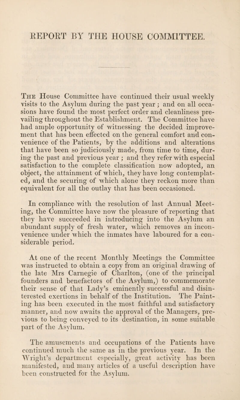 EEPORT BY THE HOUSE COMMITTEE. The House Committee have continued their usual weekly visits to the Asylum during the past year; and on all occa¬ sions have found the most perfect order and cleanliness pre¬ vailing throughout the Establishment. The Committee have had ample opportunity of witnessing the decided improve¬ ment that has been effected on the general comfort and con¬ venience of the Patients, by the additions and alterations that have been so judiciously made, from time to time, dur¬ ing the past and previous year ; and they refer with especial satisfaction to the complete classification now adopted, an object, the attainment of which, they have long contemplat¬ ed, and the securing of which alone they reckon more than equivalent for all the outlay that has been occasioned. In compliance with the resolution of last Annual Meet¬ ing, the Committee have now the pleasure of reporting that they have succeeded in introducing into the Asylum an abundant supply of fresh water, which removes an incon¬ venience under which the inmates have laboured for a con¬ siderable period. At one of the recent Monthly Meetings the Committee was instructed to obtain a copy from an original drawing of the late Mrs Carnegie of Charlton, (one of the principal founders and benefactors of the Asylum,) to commemorate their sense of that Lady’s eminently successful and disin¬ terested exertions in behalf of the Institution. The Paint¬ ing has been executed in the most faithful and satisfactory manner, and now awaits the approval of the Managers, pre¬ vious to being conveyed to its destination, in some suitable part of the Asylum. The amusements and occupations of the Patients have continued much the same as in the previous year. In the Wright’s department especially, great activity has been manifested, and many articles of a useful description have been constructed for the Asvlum.