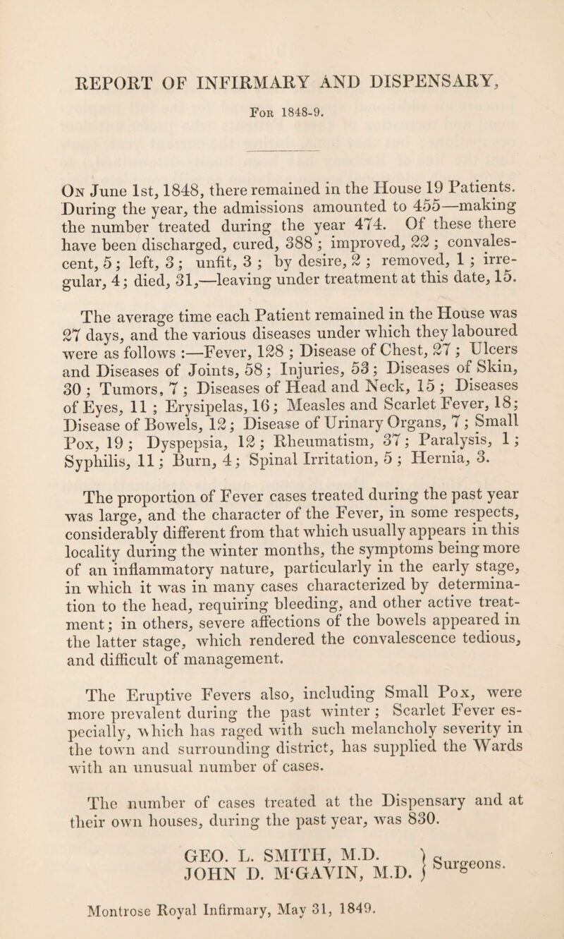 REPORT OF INFIRMARY AND DISPENSARY, For 1848-9. On June 1st, 1848, there remained in the House 19 Patients. During the year, the admissions amounted to 455—making the number treated during the year 474. Of these there have been discharged, cured, 388 ; improved, %% ; convales¬ cent, 5; left, 3; unht, 3 ; by desire, ^ ; removed, 1 ; irre¬ gular, 4; died, 31,—leaving under treatment at this date, 15. The average time each Patient remained in the House was 27 days, and the various diseases under which they laboured were as follows :—Fever, 128 ; Disease of Chest, 27 ; Ulcers and Diseases of Joints, 58; Injuries, 53; Diseases of Skin, 30 ; Tumors, 7 ; Diseases of Head and Neck, 15 ; Diseases of Eyes, 11 ; Erysipelas, 16; Measles and Scarlet Fever, 18; Disease of Bowels, 12; Disease of Urinary Organs, 7; Small Pox, 19 ; Dyspepsia, 12 ; Rheumatism, 37; Paralysis, 1; Syphilis, 11; Burn, 4; Spinal Irritation, 5 ; Hernia, 3. The proportion of Fever cases treated during the past year was large, and the character of the Fever, in some respects, considerably different from that which usually appears in this locality during the winter months, the symptoms being more of an inflammatory nature, particularly in the early stage, in which it was in many cases characterized by determina¬ tion to the head, requiring bleeding, and other active treat¬ ment ; in others, severe affections of the bowels appeared in the latter stage, which rendered the convalescence tedious, and difficult of management. The Eruptive Fevers also, including Small Pox, were more prevalent during the past winter; Scarlet Fever es¬ pecially, which has raged with such melancholy severity in the town and surrounding district, has supplied the Wards with an unusual number of cases. The number of cases treated at the Dispensary and at their own houses, during the past year, w^as 830. GEO. L. SMITH, M.D. JOHN D. M^GAVIN, M.D. Surgeons. Montrose Royal Infirmary, May 31, 1849.