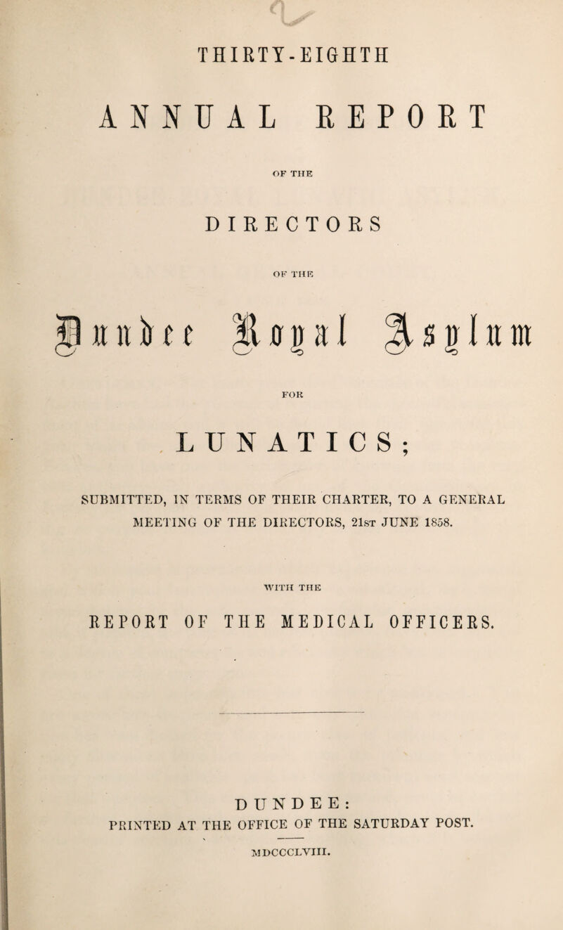 THIRTY-EIGHTH ANNUAL REPORT OF THE DIRECTORS OF THE § iinil o n a I FOR LUNATICS; SUBMITTED, IN TERMS OF THEIR CHARTER, TO A GENERAL MEETING OF THE DIRECTORS, 21st JUNE 1858. WITH THE REPORT OF THE MEDICAL OFFICERS. DUNDEE: PRINTED AT THE OFFICE OF THE SATURDAY POST. MDCCCLVIII.