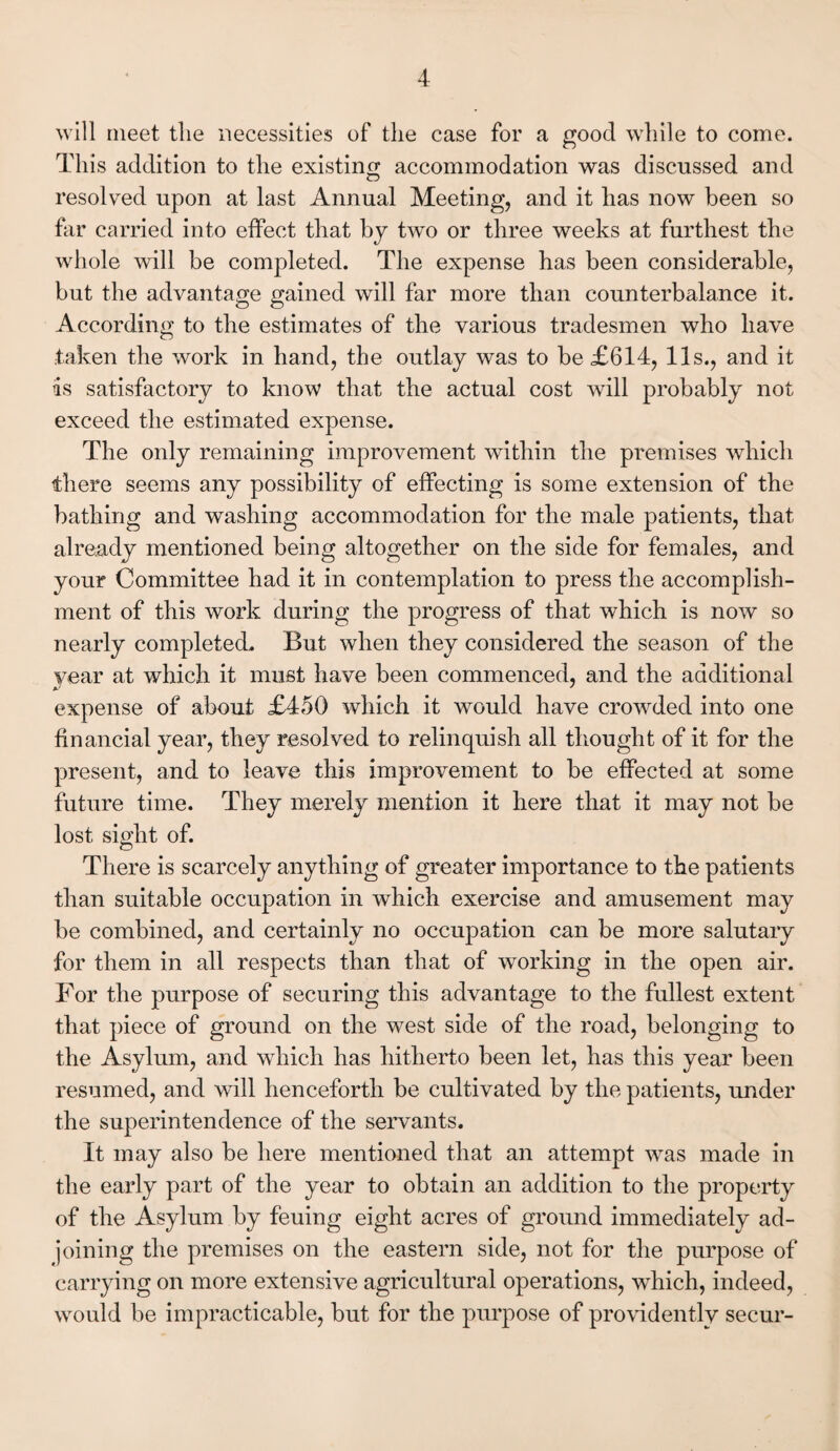 will meet the necessities of the case for a good while to come. This addition to the existing accommodation was discussed and resolved upon at last Annual Meeting, and it has now been so far carried into effect that by two or three weeks at furthest the whole will be completed. The expense has been considerable, but the advantage gained will far more than counterbalance it. According to the estimates of the various tradesmen who have taken the work in hand, the outlay was to be £614, 11s., and it is satisfactory to know that the actual cost will probably not exceed the estimated expense. The only remaining improvement within the premises which there seems any possibility of effecting is some extension of the bathing and washing accommodation for the male patients, that already mentioned being altogether on the side for females, and your Committee had it in contemplation to press the accomplish¬ ment of this work during the progress of that which is now so nearly completed. But when they considered the season of the year at which it must have been commenced, and the additional expense of about £450 which it would have crowded into one financial year, they resolved to relinquish all thought of it for the present, and to leave this improvement to be effected at some future time. They merely mention it here that it may not be lost sight of. There is scarcely anything of greater importance to the patients than suitable occupation in which exercise and amusement may be combined, and certainly no occupation can be more salutary for them in all respects than that of working in the open air. For the purpose of securing this advantage to the fullest extent that piece of ground on the west side of the road, belonging to the Asylum, and which has hitherto been let, has this year been resumed, and will henceforth be cultivated by the patients, under the superintendence of the servants. It may also be here mentioned that an attempt was made in the early part of the year to obtain an addition to the property of the Asylum by feuing eight acres of ground immediately ad¬ joining the premises on the eastern side, not for the purpose of carrying on more extensive agricultural operations, which, indeed, would be impracticable, but for the purpose of providently secur-