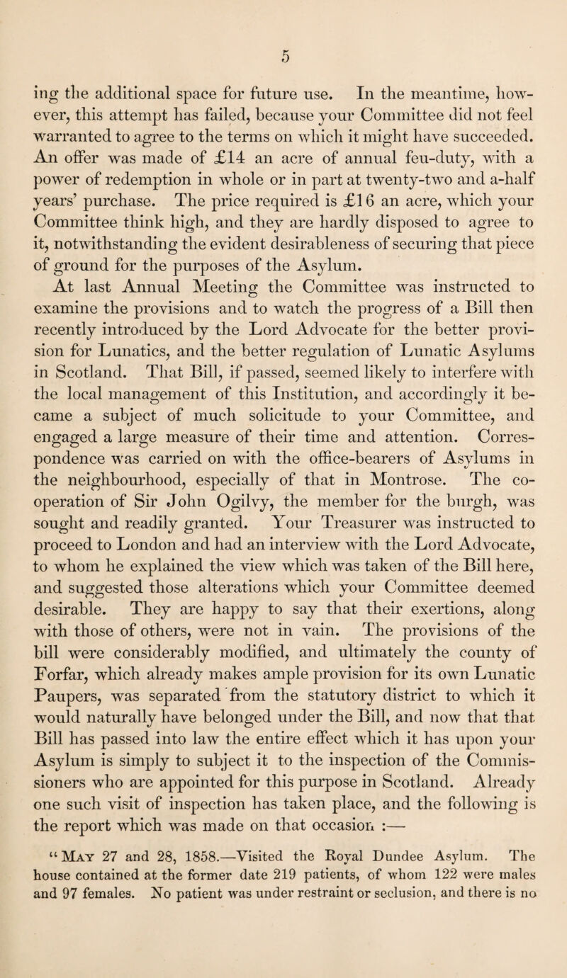 ing the additional space for future use. In the meantime, how¬ ever, this attempt has failed, because your Committee did not feel warranted to agree to the terms on which it might have succeeded. An offer was made of £14 an acre of annual feu-duty, with a power of redemption in whole or in part at twenty-two and a-half years’ purchase. The price required is £16 an acre, which your Committee think high, and they are hardly disposed to agree to it, notwithstanding the evident desirableness of securing that piece of ground for the purposes of the Asylum. At last Annual Meeting the Committee was instructed to examine the provisions and to watch the progress of a Bill then recently introduced by the Lord Advocate for the better provi¬ sion for Lunatics, and the better regulation of Lunatic Asylums in Scotland. That Bill, if passed, seemed likely to interfere with the local management of this Institution, and accordingly it be¬ came a subject of much solicitude to your Committee, and engaged a large measure of their time and attention. Corres¬ pondence was carried on with the office-bearers of Asylums in the neighbourhood, especially of that in Montrose. The co¬ operation of Sir John Ogilvy, the member for the burgh, was sought and readily granted. Your Treasurer was instructed to proceed to London and had an interview with the Lord Advocate, to whom he explained the view which was taken of the Bill here, and suggested those alterations which your Committee deemed desirable. They are happy to say that their exertions, along with those of others, were not in vain. The provisions of the bill were considerably modified, and ultimately the county of Forfar, which already makes ample provision for its own Lunatic Paupers, was separated from the statutory district to which it would naturally have belonged under the Bill, and now that that Bill has passed into law the entire effect which it has upon your Asylum is simply to subject it to the inspection of the Commis¬ sioners who are appointed for this purpose in Scotland. Already one such visit of inspection has taken place, and the following is the report which was made on that occasion :— “ May 27 and 28, 1858.—Visited the Royal Dundee Asylum. The house contained at the former date 219 patients, of whom 122 were males and 97 females. No patient was under restraint or seclusion, and there is no