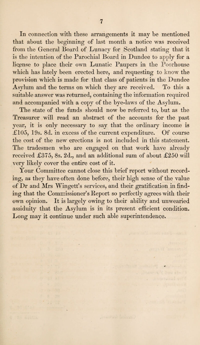 In connection with these arrangements it may be mentioned that about the beginning of last month a notice was received from the General Board of Lunacy for Scotland stating that it is the intention of the Parochial Board in Dundee to apply for a license to place their own Lunatic Paupers in the Poorhouse which has lately been erected here, and requesting to know the provision which is made for that class of patients in the Dundee Asylum and the terms on which they are received. To this a suitable answer was returned, containing the information required and accompanied with a copy of the bye-laws of the Asylum. The state of the funds should now be referred to, but as the Treasurer will read an abstract of the accounts for the past year, it is only necessary to say that the ordinary income is £105, 19s. 8d. in excess of the current expenditure. Of course the cost of the new erections is not included in this statement. The tradesmen who are engaged on that work have already received £375, 8s. 2d., and an additional sum of about £250 will very likely cover the entire cost of it. Your Committee cannot close this brief report without record¬ ing, as they have often done before, their high sense of the value of Dr and Mrs Wingett’s services, and their gratification in find¬ ing that the Commissioner’s Report so perfectly agrees with their own opinion. It is largely owing to their ability and unwearied assiduity that the Asylum is in its present efficient condition. Long may it continue under such able superintendence.