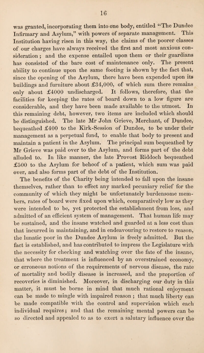 was granted, incorporating them into one body, entitled “The Dundee Infirmary and Asylum,” with powers of separate management. This Institution having risen in this way, the claims of the poorer classes of our charges have always received the first and most anxious con¬ sideration ; and the expense entailed upon them or their guardians has consisted of the bare cost of maintenance only. The present ability to continue upon the same footing is shown by the fact that, since the opening of the Asylum, there have been expended upon its buildings and furniture about £34,000, of which sum there remains only about £4000 undischarged. It follows, therefore, that the facilities for keeping the rates of board down to a low figure are considerable, and they have been made available to the utmost. In this remaining debt, however, two items are included which should be distinguished. The late Mr John Grieve, Merchant, of Dundee, bequeathed £400 to the Kirk-Session of Dundee, to be under their management as a perpetual fund, to enable that body to present and maintain a patient in the Asylum. The principal sum bequeathed by Mr Grieve was paid over to the Asylum, and forms part of the debt alluded to. In like manner, the late Provost Riddoch bequeathed £500 to the Asylum for behoof of a patient, which sum was paid over, and also forms part of the debt of the Institution. The benefits of the Charity being intended to fall upon the insane themselves, rather than to effect any marked pecuniary relief for the community of which they might be unfortunately burdensome mem¬ bers, rates of board were fixed upon which, comparatively low as they were intended to be, yet protected the establishment from loss, and admitted of an efficient system of management. That human life may be sustained, and the insane watched and guarded at a less cost than that incurred in maintaining, and in endeavouring to restore to reason, the lunatic poor in the Dundee Asylum is freely admitted. But the fact is established, and has contributed to impress the Legislature with the necessity for checking and watching over the fate of the insane, that where the treatment is influenced by an overstrained economy, or erroneous notions of the requirements of nervous disease, the rate of mortality and bodily disease is increased, and the proportion of recoveries is diminished. Moreover, in discharging our duty in this matter, it must be borne in mind that much rational enjoyment can be made to mingle with impaired reason ; that much liberty can be made compatible with the control and supervision which each individual requires; and that the remaining mental powers can be so directed and appealed to as to exert a salutary influence over the