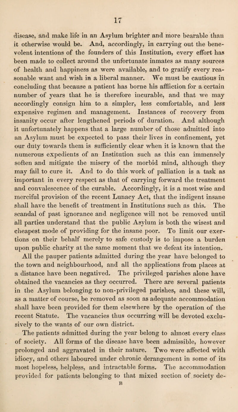 IT disease, and make life in an Asylum brighter and more bearable than it otherwise would be. And, accordingly, in carrying out the bene¬ volent intentions of the founders of this Institution, every effort has been made to collect around the unfortunate inmates as many sources of health and happiness as were available, and to gratify every rea¬ sonable want and wish in a liberal manner. We must be cautious in concluding that because a patient has borne his affliction for a certain number of years that he is therefore incurable, and that we may accordingly consign him to a simpler, less comfortable, and less expensive regimen and management. Instances of recovery from insanity occur after lengthened periods of duration. And although it unfortunately happens that a large number of those admitted into an Asylum must be expected to pass their lives in confinement, yet our duty towards them is sufficiently clear when it is known that the numerous expedients of an Institution such as this can immensely soften and mitigate the misery of the morbid mind, although, they may fail to cure it. And to do this work of palliation is a task as important in every respect as that of carrying forward the treatment and convalescence of the curable. Accordingly, it is a most wise and merciful provision of the recent Lunacy Act, that the indigent insane shall have the benefit of treatment in Institutions such as this. The scandal of past ignorance and negligence will not be removed until all parties understand that the public Asylum is both the wisest and cheapest mode of providing for the insane poor. To limit our exer¬ tions on their behalf merely to safe custody is to impose a burden upon public charity at the same moment that we defeat its intention. All the pauper patients admitted during the year have belonged to the town and neighbourhood, and all the applications from places at a distance have been negatived. The privileged parishes alone have obtained the vacancies as they occurred. There are several patients in the Asylum belonging, to non-privileged parishes, and these will, as a matter of course, be removed as soon as adequate accommodation shall have been provided for them elsewhere by the operation of the recent Statute. The vacancies thus occurring will be devoted exclu¬ sively to the wants of our own district. The patients admitted during the year belong to almost every class of society. All forms of the disease have been admissible, however prolonged and aggravated in their nature. Two were affected with idiocy, and others laboured under chronic derangement in some of its most hopeless, helpless, and intractable forms. The accommodation provided for patients belonging to that mixed section of society de- B