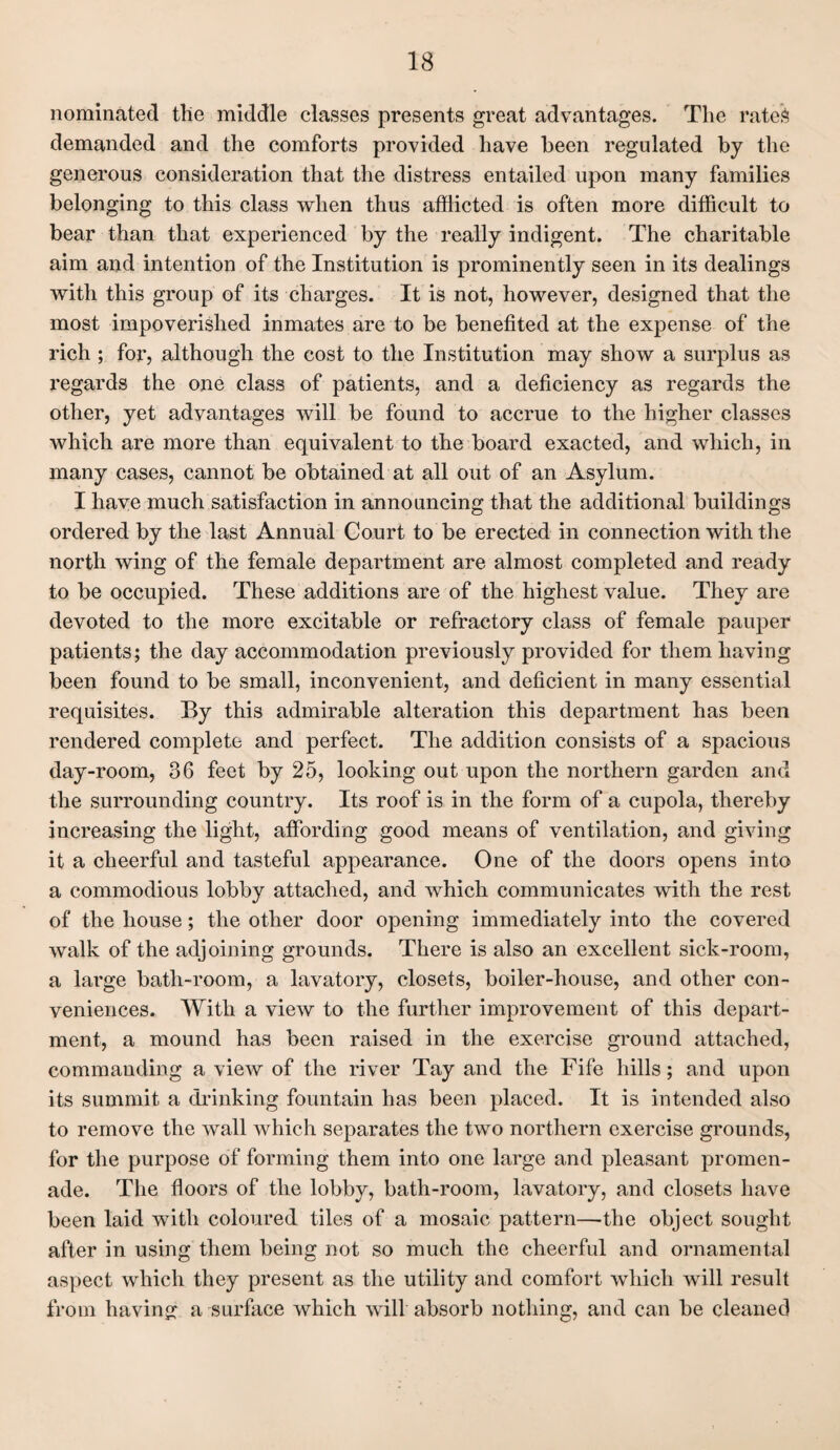 nominated tlie middle classes presents great advantages. The rates demanded and the comforts provided have been regulated by the generous consideration that the distress entailed upon many families belonging to this class when thus afflicted is often more difficult to bear than that experienced by the really indigent. The charitable aim and intention of the Institution is prominently seen in its dealings with this group of its charges. It is not, however, designed that the most impoverished inmates are to be benefited at the expense of the rich ; for, although the cost to the Institution may show a surplus as regards the one class of patients, and a deficiency as regards the other, yet advantages will be found to accrue to the higher classes which are more than equivalent to the board exacted, and which, in many cases, cannot be obtained at all out of an Asylum. I have much satisfaction in announcing that the additional buildings ordered by the last Annual Court to be erected in connection with the north wing of the female department are almost completed and ready to be occupied. These additions are of the highest value. They are devoted to the more excitable or refractory class of female pauper patients; the day accommodation previously provided for them having been found to be small, inconvenient, and deficient in many essential requisites. By this admirable alteration this department has been rendered complete and perfect. The addition consists of a spacious day-room, 36 feet by 25, looking out upon the northern garden and the surrounding country. Its roof is in the form of a cupola, thereby increasing the light, affording good means of ventilation, and giving it a cheerful and tasteful appearance. One of the doors opens into a commodious lobby attached, and which communicates witli the rest of the house; the other door opening immediately into the covered walk of the adjoining grounds. There is also an excellent sick-room, a large bath-room, a lavatory, closets, boiler-house, and other con¬ veniences. With a view to the further improvement of this depart¬ ment, a mound has been raised in the exercise ground attached, commanding a view of the river Tay and the Fife hills; and upon its summit a drinking fountain has been placed. It is intended also to remove the wall which separates the two northern exercise grounds, for the purpose of forming them into one large and pleasant promen¬ ade. The floors of tlie lobby, bath-room, lavatory, and closets have been laid with coloured tiles of a mosaic pattern—the object sought after in using them being not so much the cheerful and ornamental aspect which they present as the utility and comfort which will result from having a surface which will absorb nothing, and can be cleaned
