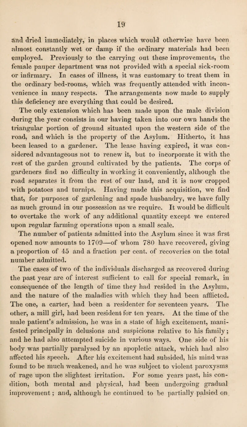 and dried immediately, in places which would otherwise have been almost constantly wet or damp if the ordinary materials had been employed. Previously to the carrying out these improvements, the female pauper department was not provided with a special sick-room or infirmary. In cases of illness, it was customary to treat them in the ordinary bed-rooms, which was frequently attended with incon¬ venience in many respects. The arrangements now made to supply this deficiency are everything that could be desired. The only extension which has been made upon the male division during the year consists in our having taken into our own hands the triangular portion of ground situated upon the western side of the road, and which is the property of the Asylum. Hitherto, it has been leased to a gardener. The lease having expired, it was con¬ sidered advantageous not to renew it, but to incorporate it with the rest of the garden ground cultivated by the patients. The corps of gardeners find no difficulty in working it conveniently, although the road separates it from the rest of our land, and it is now cropped with potatoes and turnips. Having made this acquisition, we find that, for purposes of gardening and spade husbandry, we have fully as much ground in our possession as we require. It would be difficult to overtake the work of any additional quantity except we entered upon regular farming operations upon a small scale. The number of patients admitted into the Asylum since it was first opened now amounts to 1709—of whom 780 have recovered, giving a proportion of 45 and a fraction per cent, of recoveries on the total number admitted. The cases of two of the individuals discharged as recovered during the past year are of interest sufficient to call for special remark, in consequence of the length of time they had resided in the Asylum, and the nature of the maladies with which they had been afflicted. The one, a carter, had been a residenter for seventeen years. The other, a mill girl, had been resident for ten years. At the time of the male patient’s admission, he was in a state of high excitement, mani¬ fested principally in delusions and suspicions relative to his family; and he had also attempted suicide in various ways. One side of his body was partially paralysed by an apopletic attack, which had also affected his speech. After his excitement had subsided, his mind was found to be much weakened, and he was subject to violent paroxysms of rage upon the slightest irritation. For some years past, his con¬ dition, both mental and physical, had been undergoing gradual improvement ; and, although he continued to be partially palsied on