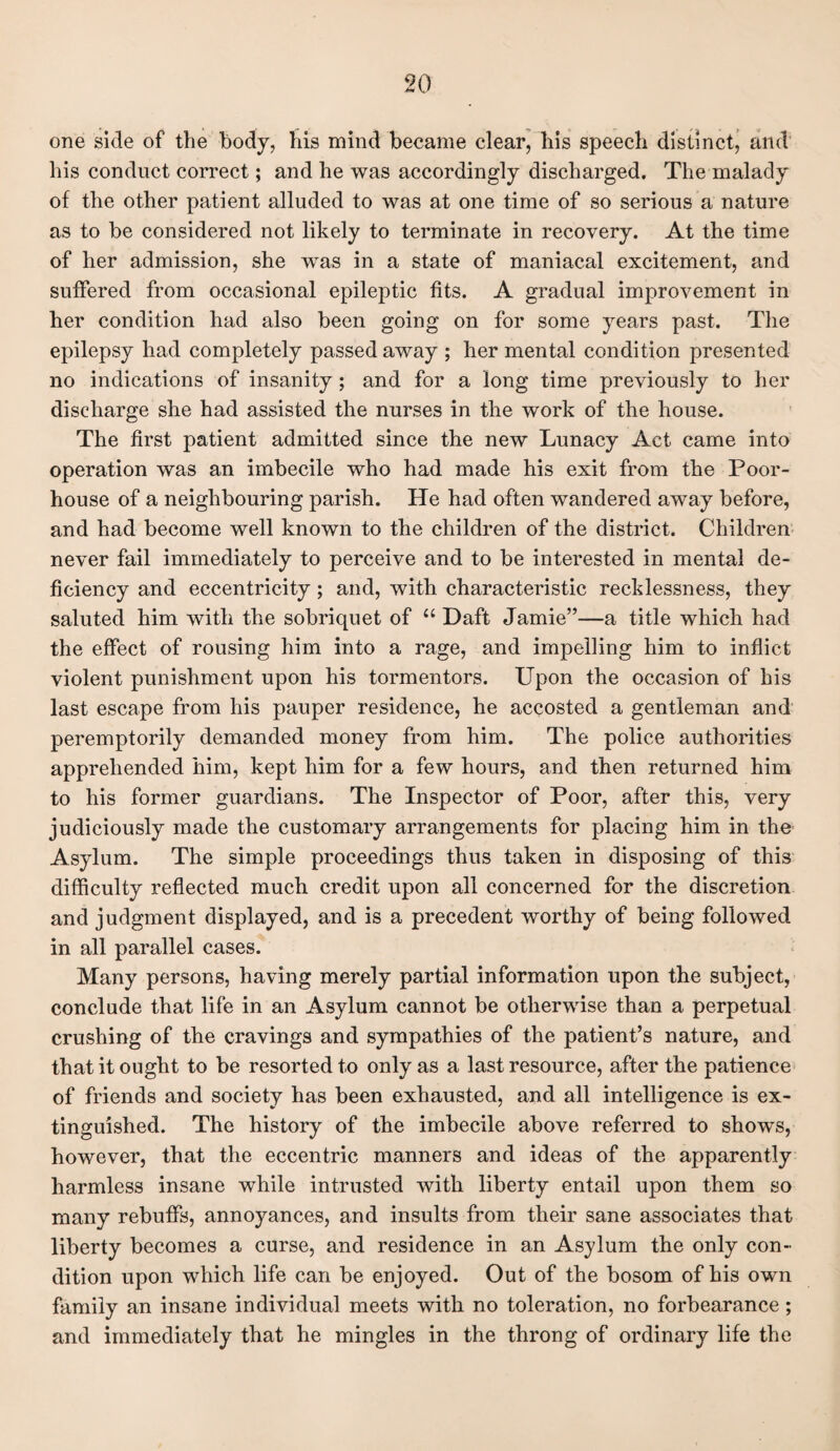one side of the body, his mind became clear, his speech distinct, and his conduct correct; and he was accordingly discharged. The malady of the other patient alluded to was at one time of so serious a nature as to be considered not likely to terminate in recovery. At the time of her admission, she was in a state of maniacal excitement, and suffered from occasional epileptic fits. A gradual improvement in her condition had also been going on for some years past. The epilepsy had completely passed away ; her mental condition presented no indications of insanity; and for a long time previously to her discharge she had assisted the nurses in the work of the house. The first patient admitted since the new Lunacy Act came into operation was an imbecile who had made his exit from the Poor- house of a neighbouring parish. He had often wandered away before, and had become well known to the children of the district. Children never fail immediately to perceive and to be interested in mental de¬ ficiency and eccentricity; and, with characteristic recklessness, they saluted him with the sobriquet of “ Daft Jamie”—a title which had the effect of rousing him into a rage, and impelling him to inflict violent punishment upon his tormentors. Upon the occasion of his last escape from his pauper residence, he accosted a gentleman and peremptorily demanded money from him. The police authorities apprehended him, kept him for a few hours, and then returned him to his former guardians. The Inspector of Poor, after this, very judiciously made the customary arrangements for placing him in the Asylum. The simple proceedings thus taken in disposing of this difficulty reflected much credit upon all concerned for the discretion and judgment displayed, and is a precedent worthy of being followed in all parallel cases. Many persons, having merely partial information upon the subject, conclude that life in an Asylum cannot be otherwise than a perpetual crushing of the cravings and sympathies of the patient’s nature, and that it ought to be resorted to only as a last resource, after the patience of friends and society has been exhausted, and all intelligence is ex¬ tinguished. The history of the imbecile above referred to shows, however, that the eccentric manners and ideas of the apparently harmless insane while intrusted with liberty entail upon them so many rebuffs, annoyances, and insults from their sane associates that liberty becomes a curse, and residence in an Asylum the only con¬ dition upon which life can be enjoyed. Out of the bosom of his own family an insane individual meets with no toleration, no forbearance; and immediately that he mingles in the throng of ordinary life the