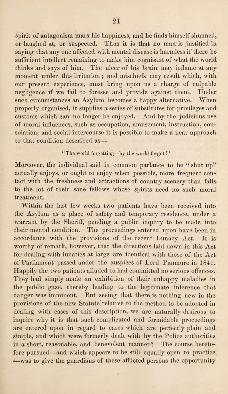 spirit of antagonism mars his happiness, and he finds himself shunned, or laughed at, or suspected. Thus it is that no man is justified in saying that any one affected with mental disease is harmless if there be sufficient intellect remaining to make him cognisant of what the world thinks and says of him. The ulcer of his brain may inflame at any moment under this irritation ; and mischiefs may result which, with our present experience, must bring upon us a charge of culpable negligence if we fail to foresee and provide against them. Under such circumstances an Asylum becomes a happy alternative. When properly organised, it supplies a series of substitutes for privileges and customs which can no longer be enjoyed. And by the judicious use of moral influences, such as occupation, amusement, instruction, con¬ solation, and social intercourse it is possible to make a near approach to that condition described as— “ The world forgetting—by the world forgot!” Moreover, the individual said in common parlance to be u shut up” actually enjoys, or ought to enjoy when possible, more frequent con¬ tact with the freshness and attractions of country scenery than falls to the lot of their sane fellows whose spirits need no such moral treatment. Within the last few weeks two patients have been received into the Asylum as a place of safety and temporary residence, under a warrant by the Sheriff, pending a public inquiry to be made into their mental condition. The proceedings entered upon have been in accordance with the provisions of the recent Lunacy Act. It is worthy of remark, however, that the directions laid down in this Act for dealing with lunatics at large are identical with those of the Act of Parliament passed under the auspices of Lord Panmure in 1841. Happily the two patients alluded to had committed no serious offences. They had simply made an exhibition of their unhappy maladies in the public gaze, thereby leading to the legitimate inference that danger was imminent. But seeing that there is nothing new in the provisions of the new Statute relative to the method to be adopted in dealing with cases of this description, we are naturally desirous to inquire why it is that such complicated and formidable proceedings are entered upon in regard to cases which are perfectly plain and simple, and which were formerly dealt with by the Police authorities in a short, reasonable, and benevolent manner? The course hereto¬ fore pursued—and which appears to be still equally open to practice -—was to give the guardians of these afflicted persons the opportunity