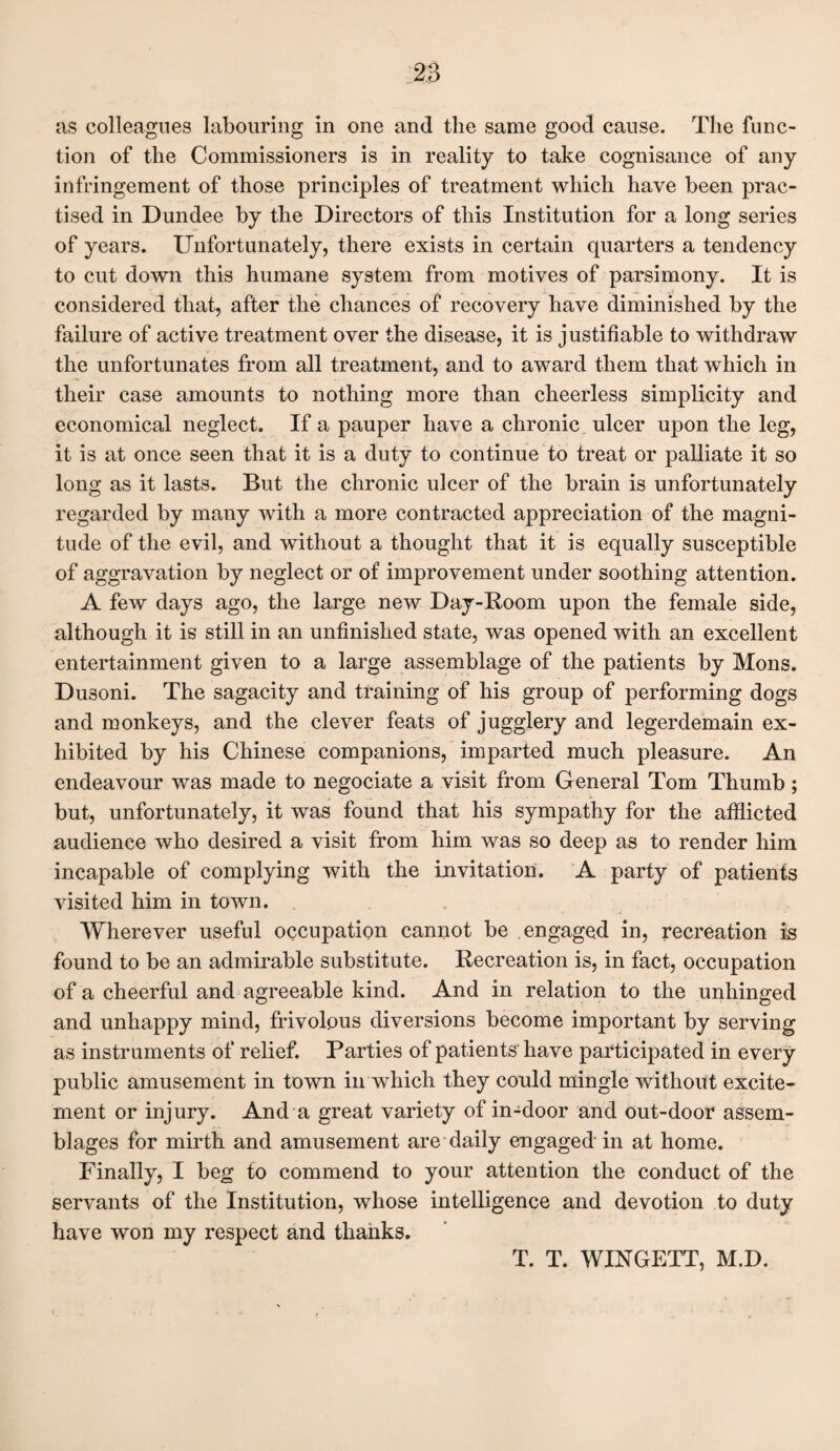 as colleagues labouring in one and the same good cause. The func¬ tion of the Commissioners is in reality to take cognisance of any infringement of those principles of treatment which have been prac¬ tised in Dundee by the Directors of this Institution for a long series of years. Unfortunately, there exists in certain quarters a tendency to cut down this humane system from motives of parsimony. It is considered that, after the chances of recovery have diminished by the failure of active treatment over the disease, it is justifiable to withdraw the unfortunates from all treatment, and to award them that which in their case amounts to nothing more than cheerless simplicity and economical neglect. If a pauper have a chronic ulcer upon the leg, it is at once seen that it is a duty to continue to treat or palliate it so long as it lasts. But the chronic ulcer of the brain is unfortunately regarded by many with a more contracted appreciation of the magni¬ tude of the evil, and without a thought that it is equally susceptible of aggravation by neglect or of improvement under soothing attention. A few days ago, the large new Day-Room upon the female side, although it is still in an unfinished state, was opened with an excellent entertainment given to a large assemblage of the patients by Mons. Dusoni. The sagacity and training of his group of performing dogs and monkeys, and the clever feats of jugglery and legerdemain ex¬ hibited by his Chinese companions, imparted much pleasure. An endeavour was made to negociate a visit from General Tom Thumb; but, unfortunately, it was found that his sympathy for the afflicted audience who desired a visit from him was so deep as to render him incapable of complying with the invitation. A party of patients visited him in town. Wherever useful occupation cannot be engaged in, recreation is found to be an admirable substitute. Recreation is, in fact, occupation of a cheerful and agreeable kind. And in relation to the unhinged and unhappy mind, frivolous diversions become important by serving as instruments of relief. Parties of patients have participated in every public amusement in town in which they could mingle without excite¬ ment or injury. And a great variety of in-door and out-door assem¬ blages for mirth and amusement are daily engaged in at home. Finally, I beg to commend to your attention the conduct of the servants of the Institution, whose intelligence and devotion to duty have won my respect and thanks. T. T. WINGETT, M.D.