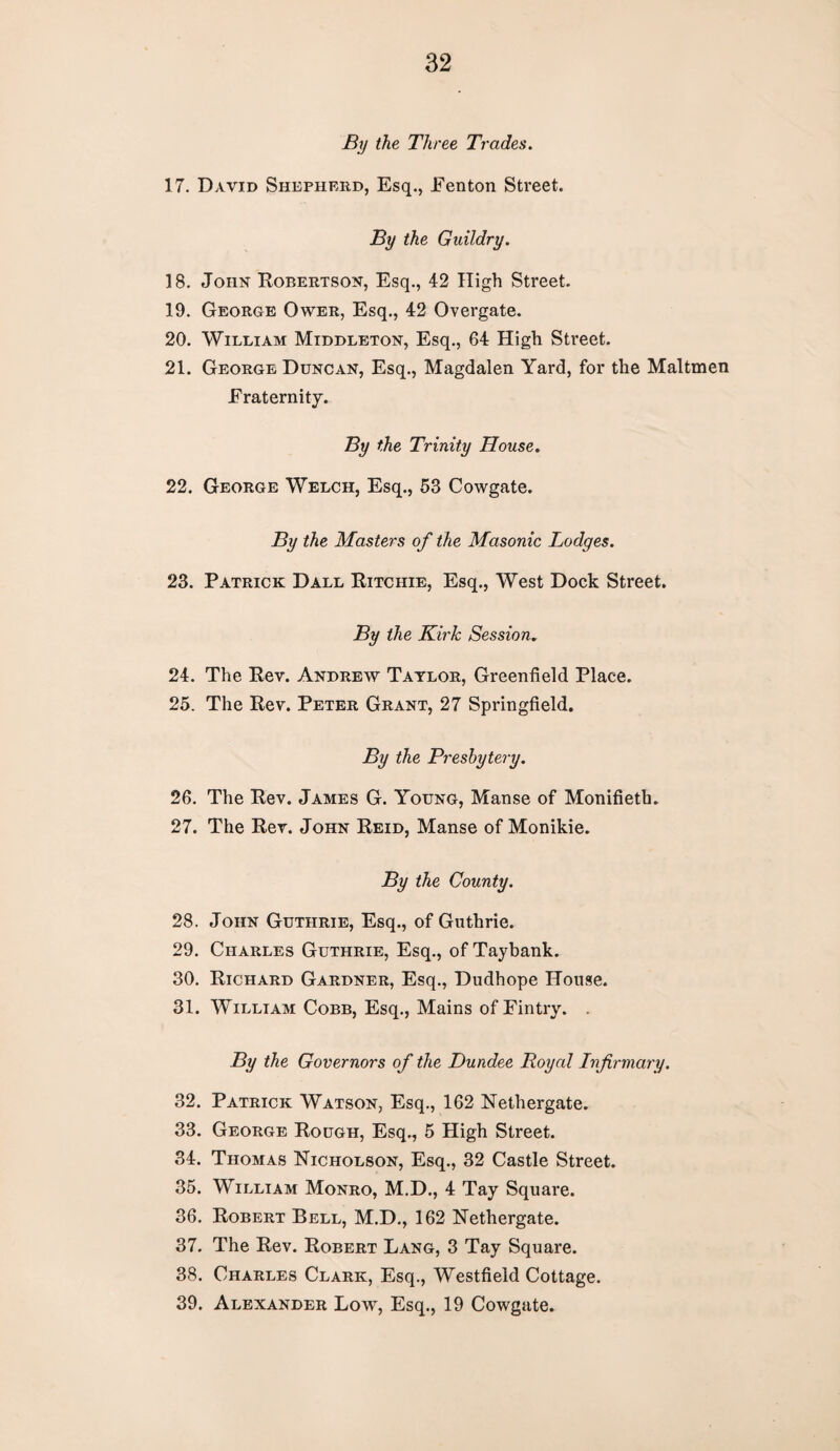 By the Three Trades. 17. David Shepherd, Esq., Eenton Street. By the Guildry. 18. John Robertson, Esq., 42 High Street. 19. George Ower, Esq., 42 Overgate. 20. William Middleton, Esq., 64 High Street. 21. George Duncan, Esq., Magdalen Yard, for the Maltmen Fraternity. By the Trinity House. 22. George Welch, Esq., 53 Cowgate. By the Masters of the Masonic Lodges. 23. Patrick Dall Ritchie, Esq., West Dock Street. By the Kirk Session. 24. The Rev. Andrew Taylor, Greenfield Place. 25. The Rev. Peter Grant, 27 Springfield. By the Presbytery. 26. The Rev. James G. Young, Manse of Monifieth. 27. The Rev. John Reid, Manse of Monikie. By the County. 28. John Guthrie, Esq., of Guthrie. 29. Charles Guthrie, Esq., of Taybank. 30. Richard Gardner, Esq., Dudhope House. 31. William Cobb, Esq., Mains ofEintry. . By the Governors of the Dundee Royal Infirmary. 32. Patrick Watson, Esq., 162 Nethergate. 33. George Rough, Esq., 5 High Street. 34. Thomas Nicholson, Esq., 32 Castle Street. 35. William Monro, M.D., 4 Tay Square. 36. Robert Bell, M.D., 162 Nethergate. 37. The Rev. Robert Lang, 3 Tay Square. 38. Charles Clark, Esq., Westfield Cottage. 39. Alexander Low, Esq., 19 Cowgate.