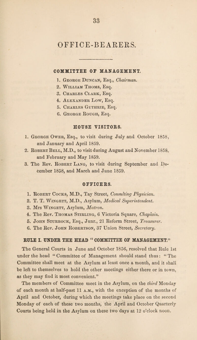 OFFICE-BEARERS. COMMITTEE OF MANAGEMENT. 1. George Duncan, Esq., Chairman. 2. William Thoms, Esq. 3. Charles Clark, Esq. 4. Alexander Low, Esq. 5. Charles Guthrie, Esq. 6. George Rough, Esq. HOUSE VISITORS. 1. George Ower, Esq., to visit during July and October 1858, and January and April 1859. 2. Robert Bell, M.D., to visit during August and November 1858, and February and May 1859. 3. The Rev. Robert Lang, to visit during September and De¬ cember 1858, and March and June 1859. OFFICERS. 1. Robert Cocks, M.D., Tay Street, Consulting Physician. 2. T. T. Wingett, M.D., Asylum, Medical Superintendent. 3. Mrs Wingett, Asylum, Matron. 4. The Rev. Thomas Stirling, 6 Victoria Square, Chaplain. 5. John Sturrock, Esq., Junr., 21 Reform Street, Treasurer. 6. The Rev. John Robertson, 37 Union Street, Secretary. RULE I. UNDER THE HEAD “ COMMITTEE OF MANAGEMENT.” The General Courts in June and October 1856, resolved that Rule 1st under the head “ Committee of Management should stand thus : “ The Committee shall meet at the Asylum at least once a month, and it shall be left to themselves to hold the other meetings either there or in town, as they may find it most convenient.” The members of Committee meet in the Asylum, on the third Monday of each month at half-past 11 a.m., with the exception of the months of April and October, during which the meetings take place on the second • r • Monday of each of these two months, the April and October Quarterly Courts being held in the Asylum on these two days at 12 o’clock noon.