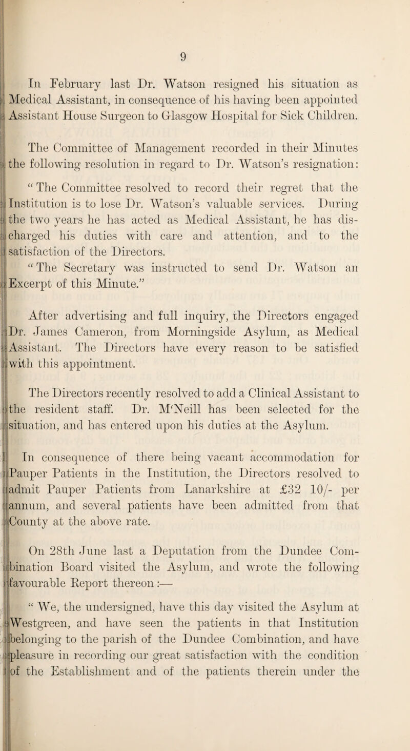 In February last Dr. Watson resigned his situation as Medical Assistant, in consequence of his having been appointed i Assistant House Surgeon to Glasgow Hospital for Sick Children. 5 The Committee of Management recorded in their Minutes the following resolution in regard to Dr. Watson’s resignation: “ The Committee resolved to record their regret that the Institution is to lose Dr. Watson’s valuable services. During | the two years he has acted as Medical Assistant, he has dis- | charged his duties with care and attention, and to the i satisfaction of the Directors. “ The Secretary was instructed to send Dr. Watson an y Excerpt of this Minute.” 1 After advertising and full inquiry, rhe Directors engaged Dr. James Cameron, from Morningside Asylum, as Medical |i Assistant. The Directors have every reason to be satisfied jjwith this appointment. The Directors recently resolved to add a Clinical Assistant to a the resident staff. Dr. M'Heill has been selected for the : situation, and has entered upon his duties at the Asylum. In consequence of there being vacant accommodation for l [Pauper Patients in the Institution, the Directors resolved to [[admit Pauper Patients from Lanarkshire at £32 10/- per :t annum, and several patients have been admitted from that ffiCounty at the above rate. On 28th June last a Deputation from the Dundee Com- llbination Board visited the Asylum, and wrote the following jfavourable Report thereon :— “ We, the undersigned, have this day visited the Asylum at [jjWestgreen, and have seen the patients in that Institution Sbelonging to the parish of the Dundee Combination, and have ^pleasure in recording our great satisfaction with the condition I of the Establishment and of the patients therein under the