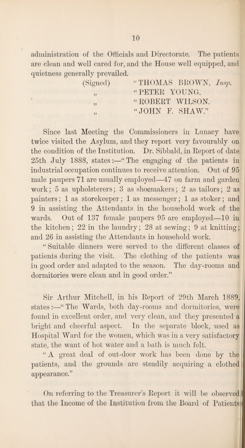 administration of the Officials and Directorate. The patients are clean and well cared for, and the House well equipped, and quietness generally prevailed. (Signed) “ THOMAS BROWN, Insp, “ PETEK YOUNG. „ « ROBERT WILSON. „ “ JOHN E. SHAWL Since last Meeting the Commissioners in Lunacy have twice visited the Asylum, and they report very favourably on the condition of the Institution. Dr. Sibbald, in Report of date 25th July 1888, states:—•“ The engaging of the patients in industrial occupation continues to receive attention. Out of 95 male paupers 71 are usually employed—47 on farm and garden work; 5 as upholsterers; 3 as shoemakers; 2 as tailors; 2 as painters; 1 as storekeeper; 1 as messenger; 1 as stoker; and 9 in assisting the Attendants in tire household work of the wards. Out of 137 female paupers 95 are employed—10 in the kitchen; 22 in the laundry; 28 at sewing; 9 at knitting; and 26 in assisting the Attendants in household work. “ Suitable dinners were served to the different classes of patients during the visit. The clothing of the patients was iu good order and adapted to the season. The day-rooms and dormitories were clean and in good order.” Sir Arthur Mitchell, in his Report of 29th March 1889, states:—“The Wards, both day-rooms and dormitories, were found in excellent order, and very clean, and they presented a bright and cheerful aspect. In the separate block, used as Hospital Ward for the women, which was in a very satisfactory state, the want of hot water and a bath is much felt. “ A great deal of out-door work has been done by the patients, and the grounds are steadily acquiring a clothed . appearance.” On referring to the Treasurer's Report it will be observed that the Income of the Institution from the Board of Patients -