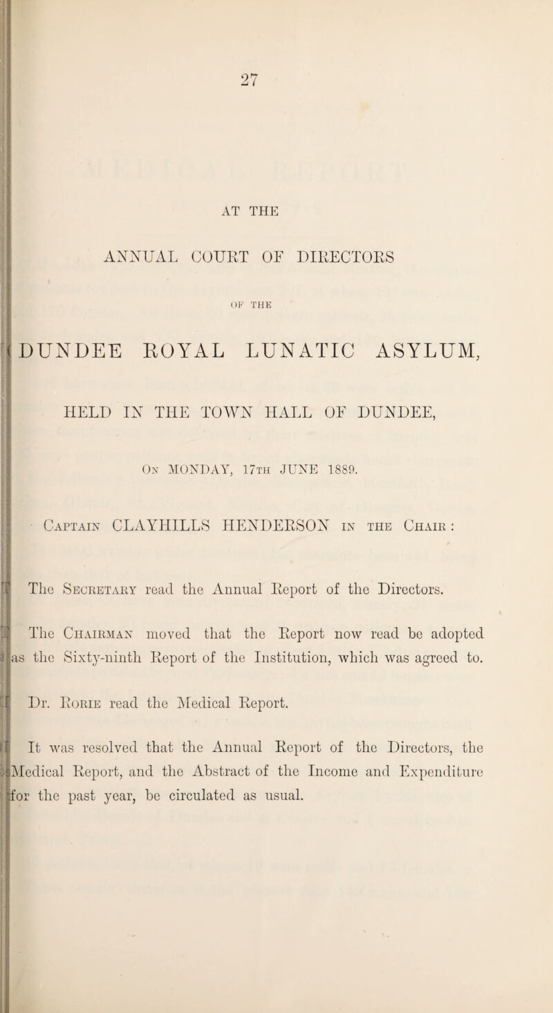 AT THE ANNUAL COURT OF DIRECTORS I , OF THE (DUNDEE ROYAL LUNATIC ASYLUM, HELD IN THE TOWN HALL OF DUNDEE, On MONDAY, 17th JUNE 1889. I Captain CLAYHILLS HENDERSON in the Chair: The Secretary read the Annual Report of the Directors. The Chairman moved that the Report now read be adopted lias the Sixty-ninth Report of the Institution, which was agreed to. || Dr. Rorie read the Medical Report. It was resolved that the Annual Report of the Directors, the IlMedical Report, and the Abstract of the Income and Expenditure for the past year, be circulated as usual.