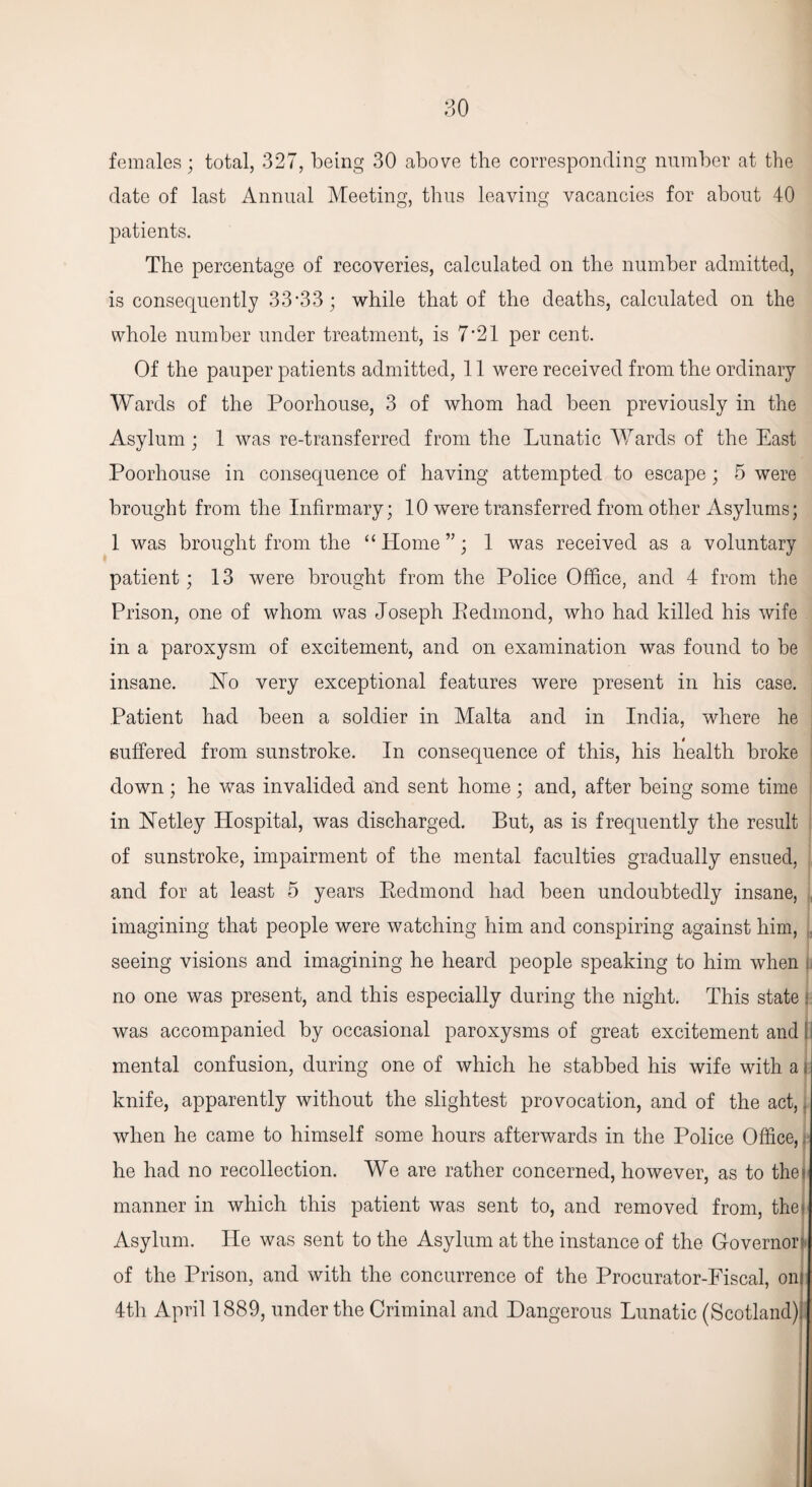 females; total, 327, being 30 above the corresponding number at the date of last Annual Meeting, thus leaving vacancies for about 40 patients. The percentage of recoveries, calculated on the number admitted, is consequently 33’33; while that of the deaths, calculated on the whole number under treatment, is 7 *21 per cent. Of the pauper patients admitted, 11 were received from the ordinary Wards of the Poorhouse, 3 of whom had been previously in the Asylum; 1 was re-transferred from the Lunatic Wards of the East Poorhouse in consequence of having attempted to escape; 5 were brought from the Infirmary; 10 were transferred from other Asylums; 1 was brought from the “ Home ”; 1 was received as a voluntary patient; 13 were brought from the Police Office, and 4 from the Prison, one of whom was Joseph Kedmond, who had killed his wife in a paroxysm of excitement, and on examination was found to be insane. Ho very exceptional features were present in his case. Patient had been a soldier in Malta and in India, where he suffered from sunstroke. In consequence of this, his health broke down; he was invalided and sent home; and, after being some time in Netley Hospital, was discharged. But, as is frequently the result of sunstroke, impairment of the mental faculties gradually ensued, and for at least 5 years Eedmond had been undoubtedly insane, . imagining that people were watching him and conspiring against him, . seeing visions and imagining he heard people speaking to him when . no one was present, and this especially during the night. This state i was accompanied by occasional paroxysms of great excitement and I mental confusion, during one of which he stabbed his wife with a i knife, apparently without the slightest provocation, and of the act,. when he came to himself some hours afterwards in the Police Office,. he had no recollection. We are rather concerned, however, as to the* manner in which this patient was sent to, and removed from, thej Asylum. He was sent to the Asylum at the instance of the Governor! of the Prison, and with the concurrence of the Procurator-Fiscal, oni 4th April 1889, under the Criminal and Dangerous Lunatic (Scotland);