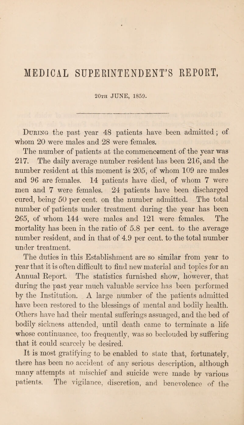 MEDICAL SUPERINTENDENT’S REPORT, 20th JUNE, 1859. During the past year 48 patients have been admitted ; of whom 20 were males and 28 were females. The number of patients at the commencement of the year was 217. The daily average number resident has been 216, and the number resident at this moment is 205, of whom 109 are males and 96 are females. 14 patients have died, of whom 7 were men and 7 were females. 24 patients have been discharged cured, being 50 per cent, on the number admitted. The total number of patients under treatment during the year has been 265, of whom 144 were males and 121 were females. The mortality has been in the ratio of 5.8 per cent, to the average number resident, and in that of 4.9 per cent, to the total number under treatment. The duties in this Establishment are so similar from year to year that it is often difficult to find new material and topics for an Annual Keport. The statistics furnished show, however, that during the past year much valuable service has been performed by the Institution. A large number of the patients admitted have been restored to the blessings of mental and bodily health. Others have had their mental sufferings assuaged, and the bed of bodily sickness attended, until death came to terminate a life whose continuance, too frequently, was so beclouded by suffering that it could scarcelv be desired. t/ It is most gratifying to be enabled to state that, fortunately, there has been no accident of any serious description, although many attempts at mischief and suicide were made by various patients. The vigilance, discretion, and benevolence of the