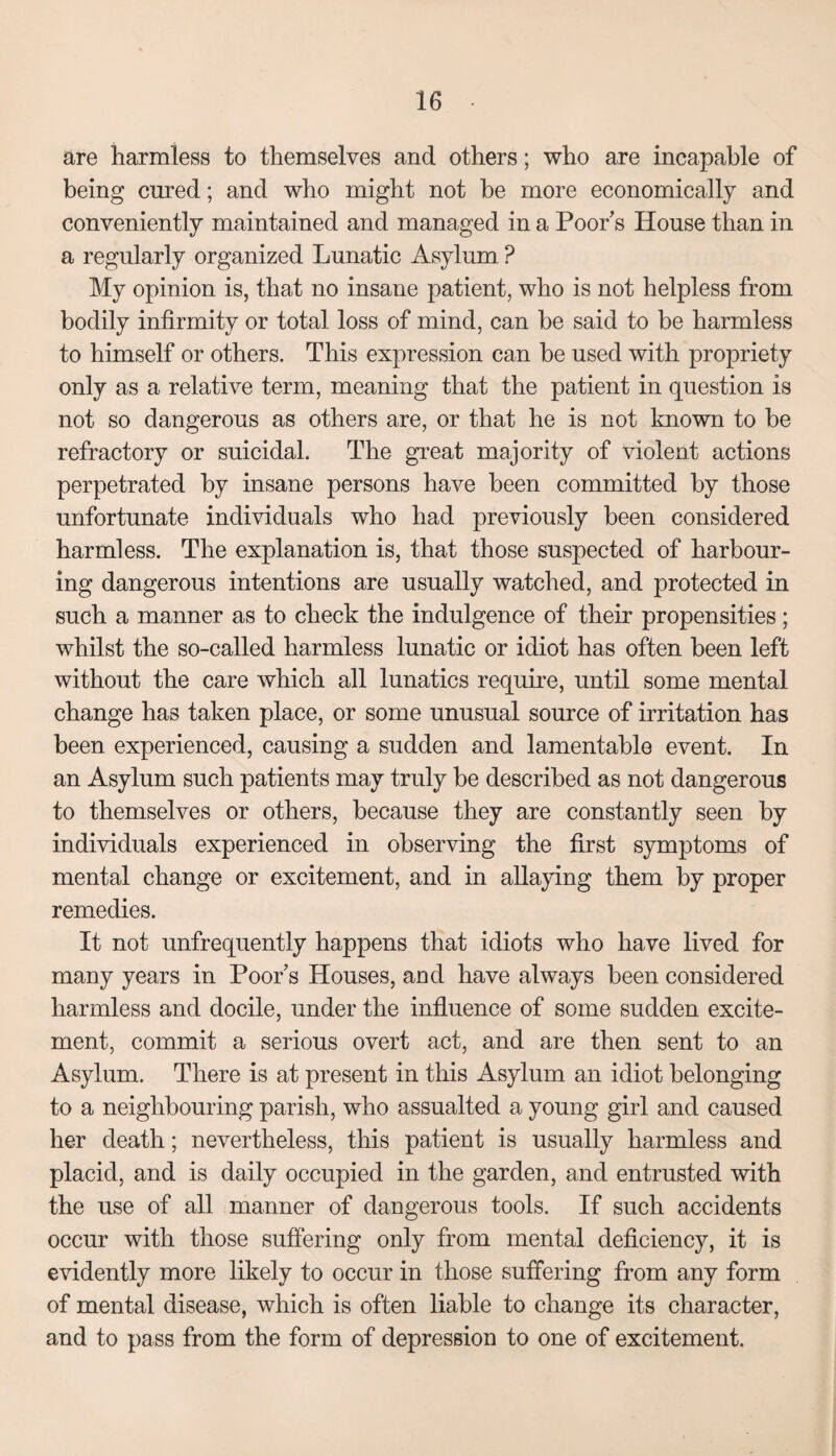 are harmless to themselves and others; who are incapable of being cured; and who might not be more economically and conveniently maintained and managed in a Poor s House than in a regularly organized Lunatic Asylum ? My opinion is, that no insane patient, who is not helpless from bodily infirmity or total loss of mind, can he said to be harmless to himself or others. This expression can be used with propriety only as a relative term, meaning that the patient in question is not so dangerous as others are, or that he is not known to be refractory or suicidal. The great majority of violent actions perpetrated by insane persons have been committed by those unfortunate individuals who had previously been considered harmless. The explanation is, that those suspected of harbour¬ ing dangerous intentions are usually watched, and protected in such a manner as to check the indulgence of their propensities; whilst the so-called harmless lunatic or idiot has often been left without the care which all lunatics require, until some mental change has taken place, or some unusual source of irritation has been experienced, causing a sudden and lamentable event. In an Asylum such patients may truly be described as not dangerous to themselves or others, because they are constantly seen by individuals experienced in observing the first symptoms of mental change or excitement, and in allaying them by proper remedies. It not unfrequently happens that idiots who have lived for many years in Poor s Houses, and have always been considered harmless and docile, under the influence of some sudden excite¬ ment, commit a serious overt act, and are then sent to an Asylum. There is at present in this Asylum an idiot belonging to a neighbouring parish, who assualted a young girl and caused her death; nevertheless, this patient is usually harmless and placid, and is daily occupied in the garden, and entrusted with the use of all manner of dangerous tools. If such accidents occur with those suffering only from mental deficiency, it is evidently more likely to occur in those suffering from any form of mental disease, which is often liable to change its character, and to pass from the form of depression to one of excitement.