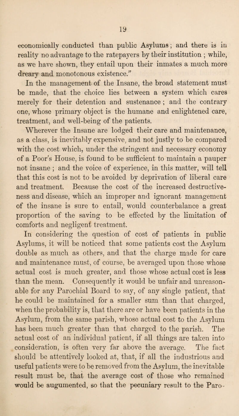 economically conducted than public Asylums; and there is in reality no advantage to the ratepayers by their institution ; while, as we have shown, they entail upon their inmates a much more dreary and monotonous existence. In the management of the Insane, the broad statement must be made, that the choice lies between a system which cares merely for their detention and sustenance ; and the contrary one, whose primary object is the humane and enlightened care, treatment, and well-being of the patients. Wherever the Insane are lodged their care and maintenance, as a class, is inevitably expensive, and not justly to be compared with the cost which, under the stringent and necessary economy of a Poor's House, is found to be sufficient to maintain a pauper not insane ; and the voice of experience, in this matter, will tell that this cost is not to be avoided by deprivation of liberal care and treatment. Because the cost of the increased destructive¬ ness and disease, which an improper and ignorant management of the insane is sure to entail, would counterbalance a great proportion of the saving to be effected by the limitation of comforts and negligent treatment. In considering the question of cost of patients in public Asylums, it will be noticed that some patients cost the Asylum double as much as others, and that the charge made for care and maintenance must, of course, be averaged upon those whose actual cost is much greater, and those whose actual cost is less than the mean. Consequently it would be unfair and unreason¬ able for any Parochial Board to say, of any single patient, that he could be maintained for a smaller sum than that charged, when the probability is, that there are or have been patients in the Asylum, from the same parish, whose actual cost to the Asylum has been much greater than that charged to the parish. The actual cost of an individual patient, if all things are taken into consideration, is often very far above the average. The fact should be attentively looked at, that, if all the industrious and useful patients were to be removed from the Asylum, the inevitable result must be, that the average cost of those who remained would be augumented, so that the pecuniary result to the Paro •