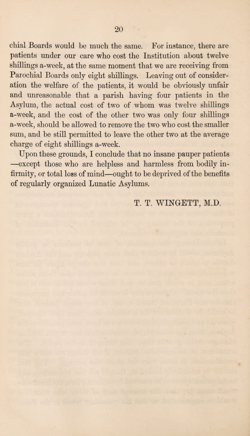 chial Boards would be much the same. For instance, there are patients under our care who cost the Institution about twelve shillings a-week, at the same moment that we are receiving from Parochial Boards only eight shillings. Leaving out of consider¬ ation the welfare of the patients, it would be obviously unfair and unreasonable that a parish having four patients in the Asylum, the actual cost of two of whom was twelve shillings a-week, and the cost of the other two was only four shillings a-week, should be allowed to remove the two who cost the smaller sum, and be still permitted to leave the other two at the average charge of eight shillings a-week. Upon these grounds, I conclude that no insane pauper patients —except those who are helpless and harmless from bodily in¬ firmity, or total loss of mind—ought to be deprived of the benefits of regularly organized Lunatic Asylums. T. T. WINGETT, M.D.