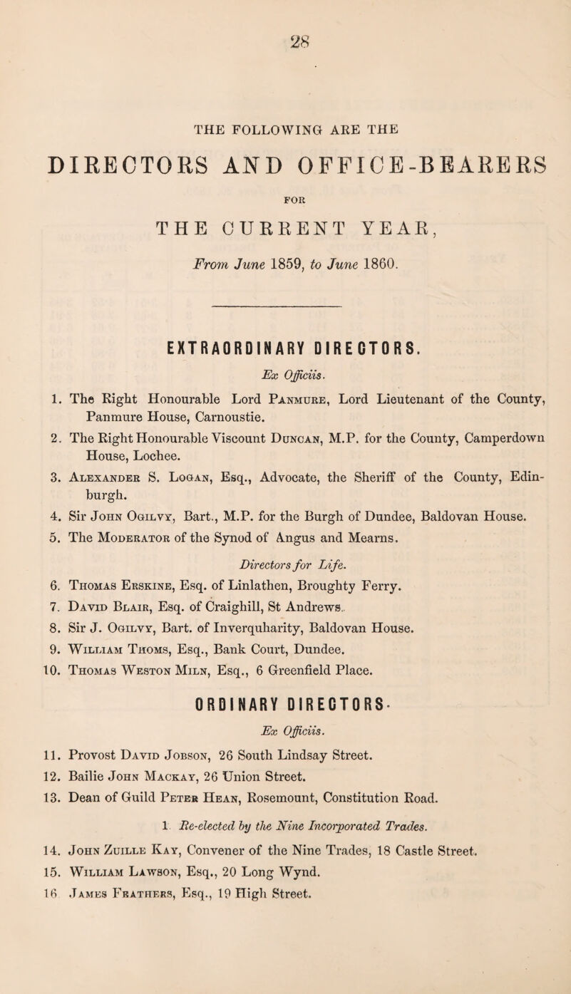 THE FOLLOWING ARE THE DIRECTORS AND OFFICE-BEARERS FOR THE CURRENT YEAR, From June 1859, to June 1860. EXTRAORDINARY DIRECTORS. Ex Officiis. 1. The Right Honourable Lord Panmure, Lord Lieutenant of the County, Panmure House, Carnoustie. 2. The Right Honourable Viscount Duncan, M.P. for the County, Camperdown House, Lochee. 3. Alexander S. Logan, Esq., Advocate, the Sheriff of the County, Edin¬ burgh. 4. Sir John Ogilvy, Bart., M.P. for the Burgh of Dundee, Baldovan House. 5. The Moderator of the Synod of Angus and Mearns. Directors for Life. 6. Thomas Erskine, Esq. of Linlathen, Broughty Ferry. 7. David Blair, Esq. of Craighill, St Andrews. 8. Sir J. Ogilvy, Bart, of Inverquharity, Baldovan House. 9. William Thoms, Esq., Bank Court, Dundee. 10. Thomas Weston Miln, Esq., 6 Greenfield Place. ORDINARY DIRECTORS. Ex Officiis. 11. Provost David Jobson, 26 South Lindsay Street. 12. Bailie John Mackay, 26 Union Street. 13. Dean of Guild Peter He an, Rosemount, Constitution Road. 1 Re-elected by the Nine Incorporated Trades. 14. John Zuille Kay, Convener of the Nine Trades, 18 Castle Street. 15. William Lawson, Esq., 20 Long Wynd. 16 James Feathers, Esq., 19 High Street.