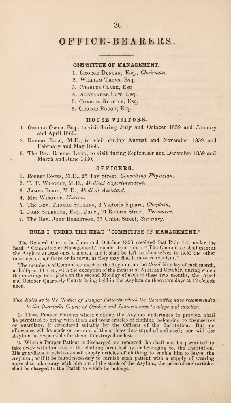 OFFICE-BEARERS. COMMITTEE OF MANAGEMENT. 1. George Duncan, Esq., Chairman. 2. William Thoms, Esq. 3. Charles Clark, Esq 4. Alexander Low, Esq. 5. Charles Guthrie, Esq. 6. George Rough, Esq. HOUSE VISITORS. 1. George Ower, Esq., to visit during July and October 1859 and January and April 1860. 2. Robert Bell, M.D., to visit during August and November 1859 and February and May 1860. 3. The Rev. Robert Lang, to visit during September and December 1859 and March and June 1860. OFFICERS. 1. Robert Cocks, M.D., 25 Tay Street, Consulting Physician. 2. T. T. Wingett, M.D., Medical Superintendent. 3. James Rorie, M.D., Medical Assistant. 4. Mrs Wingett, Matron. 5. The Rev. Thomas Stirling, 6 Victoria Square, Chaplain. 6. John Sturrock, Esq., Junr., 21 Reform Street, Treasurer. 7. The Rev. John Robertson, 37 Union Street, Secretary. RULE I. UNDER THE HEAD “COMMITTEE OF MANAGEMENT.” The General Courts in June and October 1856 resolved that Rule 1st, under the head ‘‘ Committee of Management,” should stand thus: “ The Committee shall meet at the Asylum at least once a month, and it shall be left to themselves to hold the other meetings either there or in town, as they may find it most convenient.” The members of Committee meet in the Asylum, on the third Monday of each month, at half-past 11a m., wi ll the exception of the months of April and October, during which the meetings take place on the second Monday of each of these two months, the Api-il and October Quarterly Courts being held in the Asylum on these two days at 12 o’clock noon. Two Rules as to the Clothes of Pauper Patients, v;hich the Committee have recommended to the Quarterly Courts of October and January next to adopt and sanction. 1. Those Pauper Patients whose clothing the Asylum undertakes to provide, shall be permitted to bring with them and wear articles of clothing belonging to themselves or guardians, if considered suitable by the Officers of the Institution. But no allowance will be made on account of the articles thus supplied and used; nor will the Asylum be responsible for them if destroyed or lost. 2. When a Pauper Patient is discharged or removed, he shall not be permitted to take away with him any of the clothing furnished by, or belonging to, the Institution. His guardians or relatives shall supply articles of clothing to enable him to leave the Asylum; or if it be found necessary to furnish such patient with a supply of wearing apparel to take away with him out of the stock of the Asylum, the price of such articles shall be charged to the Parish to which he belougs.