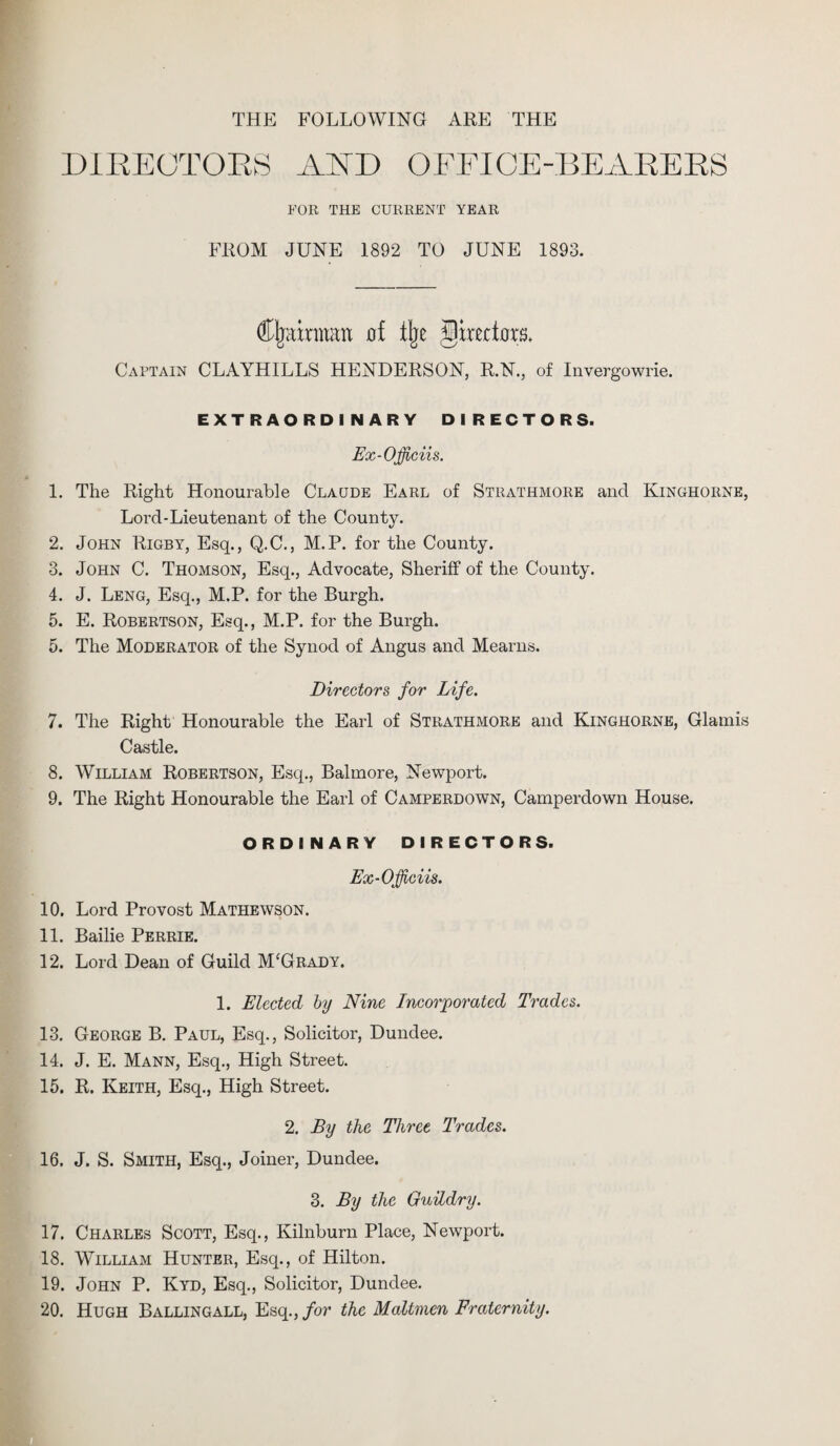 THE FOLLOWING ARE THE DIRECTORS AKD OFFICE-BEARERS FOR THE CURRENT YEAR FROM JUNE 1892 TO JUNE 1893. Chairman of % Jjirectoxu Captain CLAYHILLS HENDERSON, R.N., of Invergowrie. EXTRAORDINARY DIRECTORS. Ex-Officiis. 1. The Right Honourable Claude Earl of Strathmore and Kinghorne, Lord-Lieutenant of the County. 2. John Rigby, Esq., Q.C., M.P. for the County. 3. John C. Thomson, Esq., Advocate, Sheriff of the County. 4. J. Leng, Esq., M.P. for the Burgh. 5. E. Robertson, Esq., M.P. for the Burgh. 5. The Moderator of the Synod of Angus and Mearns. Directors for Life. 7. The Right Honourable the Earl of Strathmore and Kinghorne, Glainis Castle. 8. William Robertson, Esq., Balmore, Newport. 9. The Right Honourable the Earl of Camperdown, Camperdown House. ORDINARY DIRECTORS. Ex-Officiis. 10. Lord Provost Mathewson. 11. Bailie Perrie. 12. Lord Dean of Guild M'Grady. 1. Elected by Nine Incorporated Trades. 13. George B. Paul, Esq., Solicitor, Dundee. 14. J. E. Mann, Esq., High Street. 15. R. Keith, Esq., High Street. 2. By the Three Trades. 16. J. S. Smith, Esq., Joiner, Dundee. 3. By the Guildry. 17. Charles Scott, Esq., Kilnburn Place, Newport. 18. William Hunter, Esq., of Hilton. 19. John P. Kyd, Esq., Solicitor, Dundee. 20. Hugh Ballingall, Esq., for the Maltmen Fraternity.