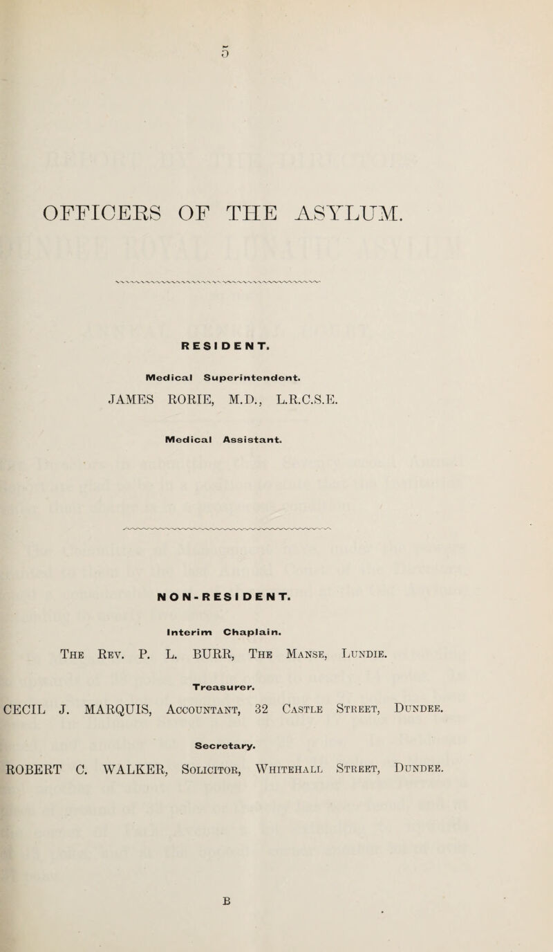 o OFFICERS OF THE ASYLUM. RESIDENT. Medical Superintendent. JAMES RORIE, M.D., L.R.C.S.E. Medical Assistant. NON-RES I DENT. Interim Chaplain. The Rev. P. L. BURR, The Manse, Lundie. Treasurer. CECIL J. MARQUIS, Accountant, 32 Castle Street, Dundee. Secretary. ROBERT C. WALKER, Solicitor, Whitehall Street, Dundee. B