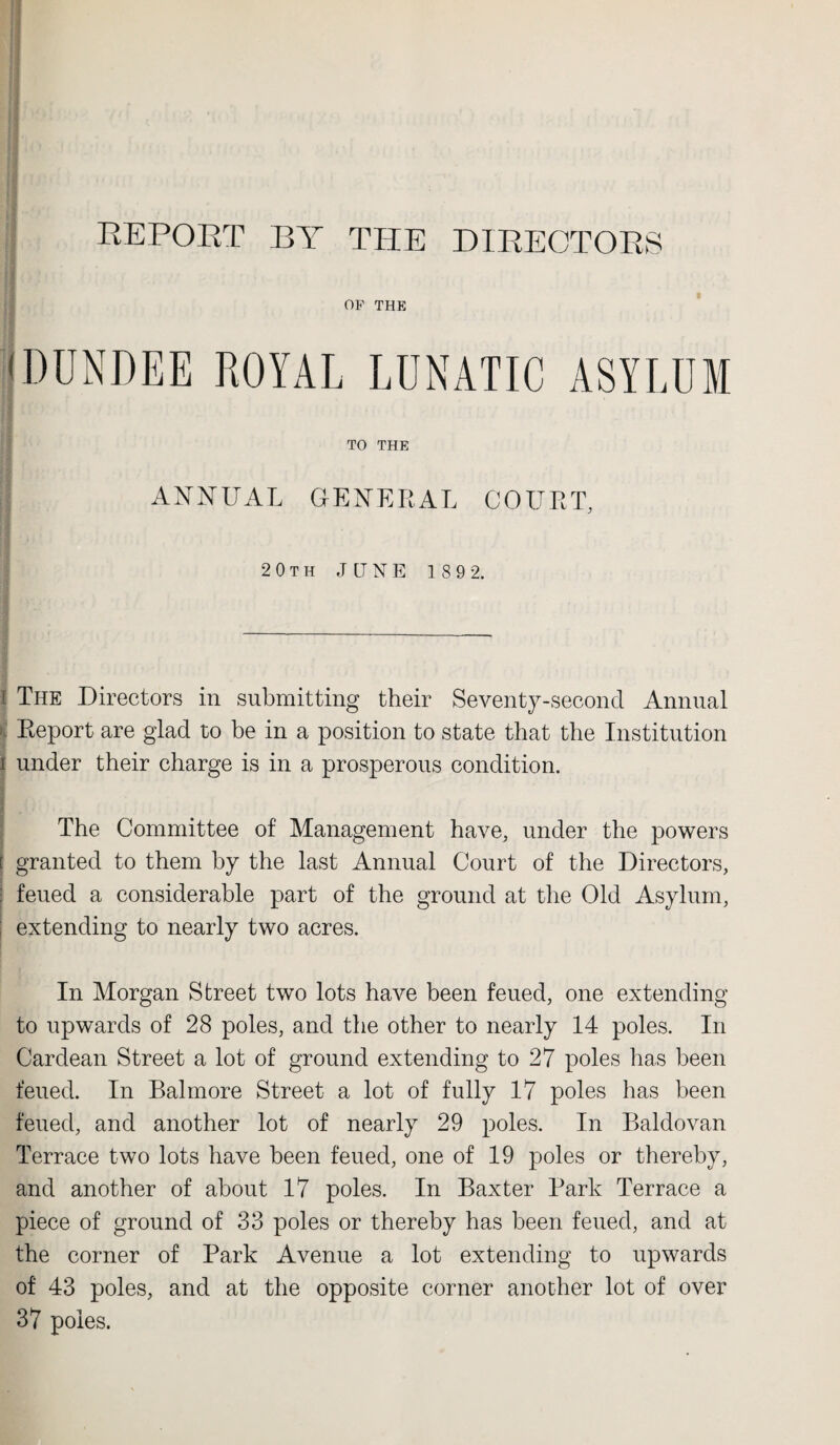 REPORT BY THE DIRECTORS <DUNDEE ROYAL LUNATIC ASYLUM TO THE ANNUAL GENERAL COURT, 20th JUNE 189 2. l The Directors in submitting their Seventy-second Annual I Report are glad to be in a position to state that the Institution i under their charge is in a prosperous condition. The Committee of Management have, under the powers [ granted to them by the last Annual Court of the Directors, I feued a considerable part of the ground at the Old Asylum, extending to nearly two acres. In Morgan Street two lots have been feued, one extending to upwards of 28 poles, and the other to nearly 14 poles. In Cardean Street a lot of ground extending to 27 poles has been feued. In Balmore Street a lot of fully 17 poles has been feued, and another lot of nearly 29 poles. In Baldovan Terrace two lots have been feued, one of 19 poles or thereby, and another of about 17 poles. In Baxter Park Terrace a piece of ground of 33 poles or thereby has been feued, and at the corner of Park Avenue a lot extending to upwards of 43 poles, and at the opposite corner another lot of over 37 poles.