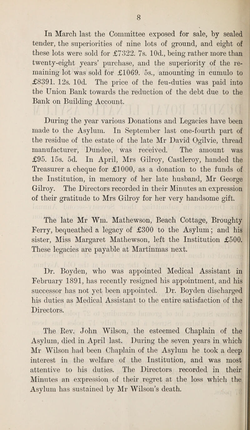 In March last the Committee exposed for sale, by sealed tender, the superiorities of nine lots of ground, and eight of these lots were sold for £7322. 7s. 10d., being rather more than twenty-eight years’ purchase, and the superiority of the re¬ maining lot was sold for £1069. 5s., amounting in cumulo to £8391. 12s. lOd. The price of the feu-duties was paid into the Union Bank towards the reduction of the debt due to the Bank on Building Account. During the year various Donations and Legacies have been made to the Asylum. In September last one-fourth part of the residue of the estate of the late Mr David Ogilvie, thread manufacturer, Dundee, was received. The amount was £95. 15s. 5d. In April, Mrs Gilroy, Castleroy, handed the Treasurer a cheque for £1000, as a donation to the funds of the Institution, in memory of her late husband, Mr George Gilroy. The Directors recorded in their Minutes an expression of their gratitude to Mrs Gilroy for her very handsome gift. The late Mr Wm. Mathewson, Beach Cottage, Broughty Ferry, bequeathed a legacy of £300 to the Asylum; and his sister, Miss Margaret Mathewson, left the Institution £500. These legacies are payable at Martinmas next. Dr. Boyden, who was appointed Medical Assistant in February 1891, has recently resigned his appointment, and his successor has not yet been appointed. Dr. Boyden discharged his duties as Medical Assistant to the entire satisfaction of the Directors. The Bev. John Wilson, the esteemed Chaplain of the Asylum, died in April last. During the seven years in which Mr Wilson had been Chaplain of the Asylum he took a deep interest in the welfare of the Institution, and was most attentive to his duties. The Directors recorded in their Minutes an expression of their regret at the loss which the Asylum has sustained by Mr Wilson’s death.