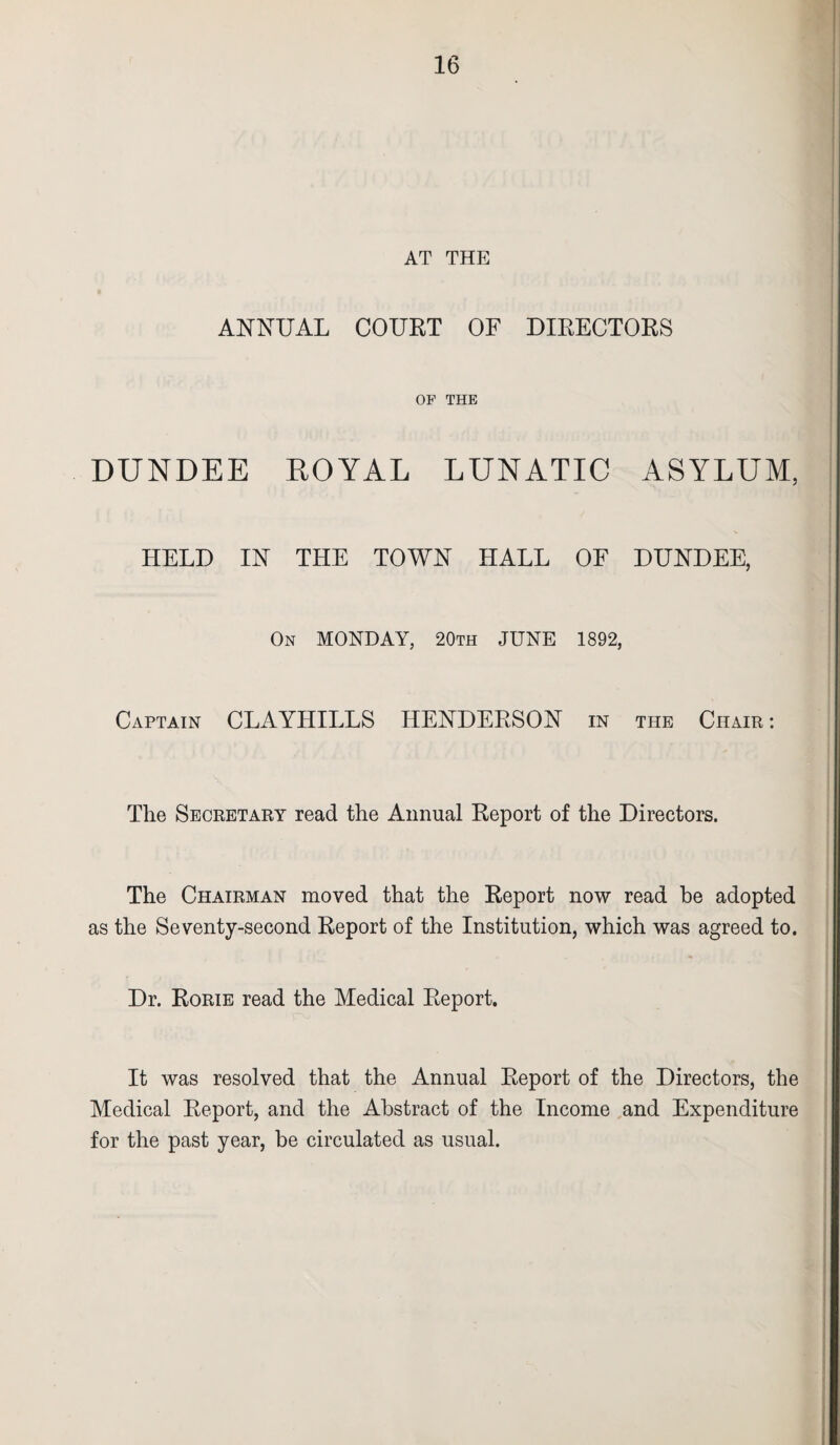 AT THE ANNUAL COURT OF DIRECTORS OP THE DUNDEE ROYAL LUNATIC ASYLUM, HELD IN THE TOWN HALL OF DUNDEE, On MONDAY, 20th JUNE 1892, Captain CLAYHILLS HENDERSON in the Chair : The Secretary read the Annual Report of the Directors. The Chairman moved that the Report now read be adopted as the Seventy-second Report of the Institution, which was agreed to. Dr. Rorie read the Medical Report. It was resolved that the Annual Report of the Directors, the Medical Report, and the Abstract of the Income and Expenditure for the past year, be circulated as usual.