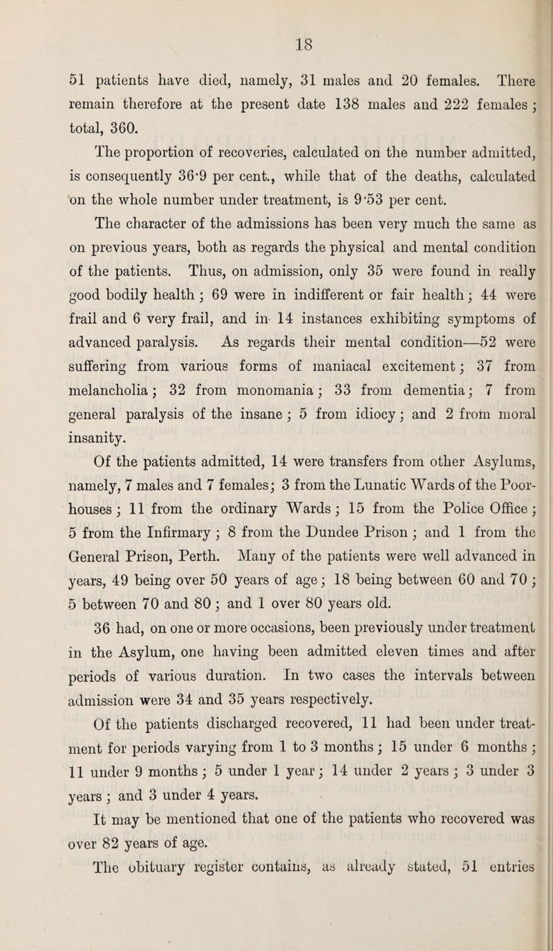 51 patients have died, namely, 31 males and 20 females. There remain therefore at the present date 138 males and 222 females ; total, 360. The proportion of recoveries, calculated on the number admitted, is consequently 36*9 per cent., while that of the deaths, calculated on the whole number under treatment, is 9 '53 per cent. The character of the admissions has been very much the same as on previous years, both as regards the physical and mental condition of the patients. Thus, on admission, only 35 were found in really good bodily health ; 69 were in indifferent or fair health; 44 were frail and 6 very frail, and in 14 instances exhibiting symptoms of advanced paralysis. As regards their mental condition—52 were suffering from various forms of maniacal excitement; 37 from melancholia; 32 from monomania; 33 from dementia; 7 from general paralysis of the insane; 5 from idiocy; and 2 from moral insanity. Of the patients admitted, 14 were transfers from other Asylums, namely, 7 males and 7 females; 3 from the Lunatic Wards of the Poor- houses ; 11 from the ordinary Wards; 15 from the Police Office; 5 from the Infirmary ; 8 from the Dundee Prison ; and 1 from the General Prison, Perth. Many of the patients were well advanced in years, 49 being over 50 years of age; 18 being between 60 and 70 ; 5 between 70 and 80; and 1 over 80 years old. 36 had, on one or more occasions, been previously under treatment in the Asylum, one having been admitted eleven times and after periods of various duration. In two cases the intervals between admission were 34 and 35 years respectively. Of the patients discharged recovered, 11 had been under treat¬ ment for periods varying from 1 to 3 months ; 15 under 6 months ; 11 under 9 months ; 5 under 1 year; 14 under 2 years ; 3 under 3 years ; and 3 under 4 years. It may be mentioned that one of the patients who recovered was over 82 years of age. The obituary register contains, as already stated, 51 entries