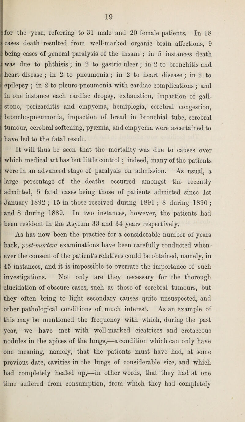 for the year, referring to 31 male and 20 female patients. In 18 cases death resulted from well-marked organic brain affections, 9 being cases of general paralysis of the insane ; in 5 instances death was due to phthisis; in 2 to gastric ulcer; in 2 to bronchitis and I heart disease ; in 2 to pneumonia ; in 2 to heart disease; in 2 to | epilepsy ; in 2 to pleuro-pneumonia with cardiac complications; and in one instance each cardiac dropsy, exhaustion, impaction of gall- 3 stone, pericarditis and empyema, hemiplegia, cerebral congestion, y broncho-pneumonia, impaction of bread in bronchial tube, cerebral ; tumour, cerebral softening, pyaemia, and empyema were ascertained to have led to the fatal result. It wdll thus be seen that the mortality was due to causes over l which medical art has but little control; indeed, many of the patients ) were in an advanced stage of paralysis on admission. As usual, a i large percentage of the deaths occurred amongst the recently 1 admitted, 5 fatal cases being those of patients admitted since 1st E January 1892 ; 15 in those received during 1891 ; 8 during 1890 ; l and 8 during 1889. In two instances, however, the patients had | been resident in the Asylum 33 and 34 years respectively. As has now been the practice for a considerable number of years ! back, post-mortem examinations have been carefully conducted when- i ever the consent of the patient’s relatives could be obtained, namely, in 45 instances, and it is impossible to overrate the importance of such investigations. Not only are they necessary for the thorough elucidation of obscure cases, such as those of cerebral tumours, but they often bring to light secondary causes quite unsuspected, and other pathological conditions of much interest. As an example of this may be mentioned the frequency with which, during the past year, we have met with well-marked cicatrices and cretaceous nodules in the apices of the lungs,—a condition which can only have one meaning, namely, that the patients must have had, at some previous date, cavities in the lungs of considerable size, and which had completely healed up,—in other words, that they had at one time suffered from consumption, from which they had completely