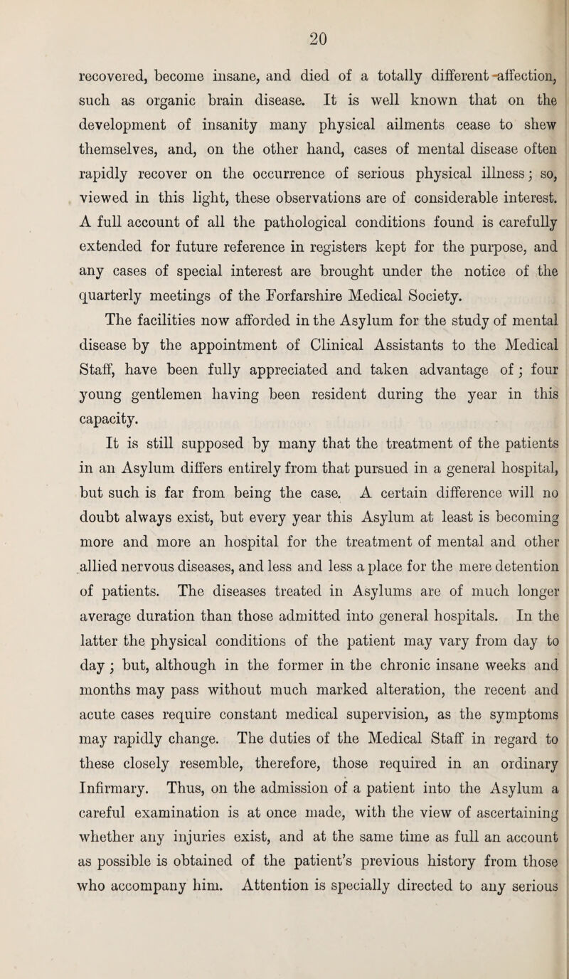 recovered, become insane, and died of a totally different -affection, such as organic brain disease. It is well known that on the development of insanity many physical ailments cease to shew themselves, and, on the other hand, cases of mental disease often rapidly recover on the occurrence of serious physical illness; so, viewed in this light, these observations are of considerable interest. A full account of all the pathological conditions found is carefully extended for future reference in registers kept for the purpose, and any cases of special interest are brought under the notice of the quarterly meetings of the Forfarshire Medical Society. The facilities now afforded in the Asylum for the study of mental disease by the appointment of Clinical Assistants to the Medical Staff, have been fully appreciated and taken advantage of; four young gentlemen having been resident during the year in this capacity. It is still supposed by many that the treatment of the patients in an Asylum differs entirely from that pursued in a general hospital, but such is far from being the case. A certain difference will no doubt always exist, but every year this Asylum at least is becoming more and more an hospital for the treatment of mental and other allied nervous diseases, and less and less a place for the mere detention of patients. The diseases treated in Asylums are of much longer average duration than those admitted into general hospitals. In the latter the physical conditions of the patient may vary from day to day; but, although in the former in the chronic insane weeks and months may pass without much marked alteration, the recent and acute cases require constant medical supervision, as the symptoms may rapidly change. The duties of the Medical Staff in regard to these closely resemble, therefore, those required in an ordinary Infirmary. Thus, on the admission of a patient into the Asylum a careful examination is at once made, with the view of ascertaining whether any injuries exist, and at the same time as full an account as possible is obtained of the patient’s previous history from those who accompany him. Attention is specially directed to any serious