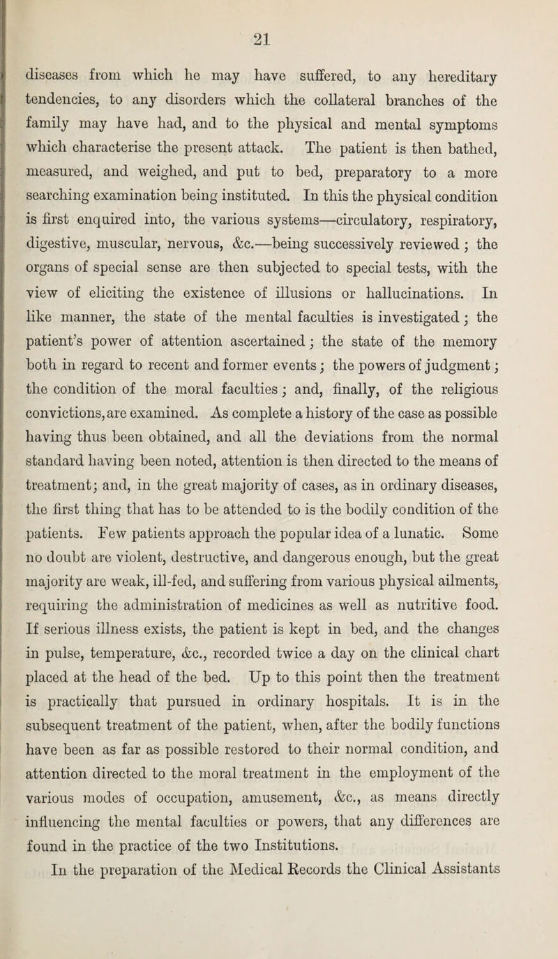 diseases from which he may have suffered, to any hereditary tendencies, to any disorders which the collateral branches of the family may have had, and to the physical and mental symptoms which characterise the present attack. The patient is then bathed, measured, and weighed, and put to bed, preparatory to a more searching examination being instituted. In this the physical condition is first enquired into, the various systems—circulatory, respiratory, digestive, muscular, nervous, &c.—being successively reviewed; the organs of special sense are then subjected to special tests, with the view of eliciting the existence of illusions or hallucinations. In like manner, the state of the mental faculties is investigated; the patient’s power of attention ascertained; the state of the memory both in regard to recent and former events; the powers of judgment; the condition of the moral faculties; and, finally, of the religious convictions, are examined. As complete a history of the case as possible having thus been obtained, and all the deviations from the normal standard having been noted, attention is then directed to the means of treatment; and, in the great majority of cases, as in ordinary diseases, the first thing that has to be attended to is the bodily condition of the patients. Few patients approach the popular idea of a lunatic. Some no doubt are violent, destructive, and dangerous enough, but the great majority are weak, ill-fed, and suffering from various physical ailments, requiring the administration of medicines as well as nutritive food. If serious illness exists, the patient is kept in bed, and the changes in pulse, temperature, &c., recorded twice a day on the clinical chart placed at the head of the bed. Up to this point then the treatment is practically that pursued in ordinary hospitals. It is in the subsequent treatment of the patient, when, after the bodily functions have been as far as possible restored to their normal condition, and attention directed to the moral treatment in the employment of the various modes of occupation, amusement, &c., as means directly influencing the mental faculties or powers, that any differences are found in the practice of the two Institutions. In the preparation of the Medical Records the Clinical Assistants