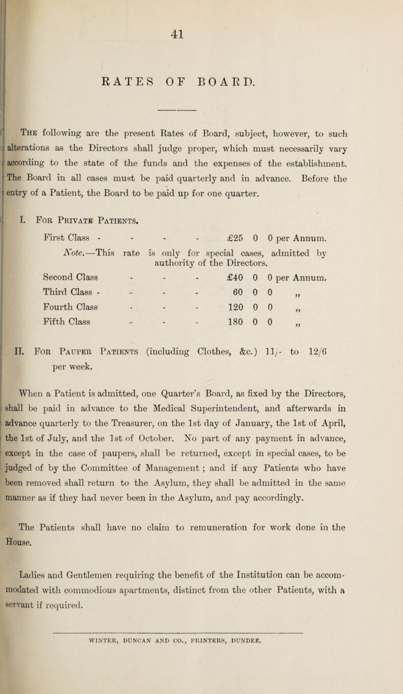 KATES OF BOARD. The following are the present Rates of Board, subject, however, to such alterations as the Directors shall judge proper, which must necessarily vary according to the state of the funds and the expenses of the establishment. • The Board in all cases must be paid quarterly and in advance. Before the t entry of a Patient, the Board to be paid up for one quarter. I. For Private Patients. First Class - £25 0 0 per Annum. Note.—This rate is only for special cases, admitted by authority of the Directors. Second Class - - - £40 0 0 per Annum. Third Class - - - - 60 0 0 >> Fourth Class - - - 120 0 0 Fifth Class - - - 180 0 0 II. For Pauper Patients (including Clothes, &c.) 11/- to 12/6 per week. When a Patient is admitted, one Quarter’s Board, as fixed by the Directors, ! shall be paid in advance to the Medical Superintendent, and afterwards in advance quarterly to the Treasurer, on the 1st day of January, the 1st of April, ■ the 1st of July, and the 1st of October. No part of any payment in advance, except in the case of paupers, shall be returned, except in special cases, to be judged of by the Committee of Management ; and if any Patients who have been removed shall return to the Asylum, they shall be admitted in the same manner as if they had never been in the Asylum, and pay accordingly. The Patients shall have no claim to remuneration for work done in the House. Ladies and Gentlemen requiring the benefit of the Institution can be accom¬ modated with commodious apartments, distinct from the other Patients, with a servant if required. WINTER, DUNCAN AND CO., PRINTERS, DUNDEE.