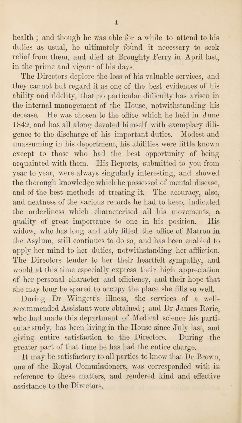 health ; and though he was able for a while to attend to his duties as usual, he ultimately found it necessary to seek relief from them, and died at Broughty Ferry in April last, in the prime and vigour of his days. The Directors deplore the loss of his valuable services, and they cannot hut regard it as one of the best evidences of his ability and fidelity, that no particular difficulty has arisen in the internal management of the House, notwithstanding his decease. He was chosen to the office which he held in June 1849, and has all along devoted himself with exemplary dili¬ gence to the discharge of his important duties. Modest and unassuming in his deportment, his abilities were little known except to those who had the best opportunity of being acquainted with them. His Reports, submitted to you from year to year, were always singularly interesting, and showed the thorough knowledge which he possessed of mental disease, and of the best methods of treating it. The accuracy, also, and neatness of the various records he had to keep, indicated the orderliness which characterised all his movements, a quality of great importance to one in his position. His widow, who has long and ably filled the office of Matron in the Asylum, still continues to do so, and has been enabled to apply her mind to her duties, notwithstanding her affliction. The Directors tender to her their heartfelt sympathy, and would at this time especially express their high appreciation of her personal character and efficiency, and their hope that she may long be spared to occupy the place she fills so well. During Dr Wingetfs illness, the services of a well- recommended Assistant were obtained ; and Dr James Rorie, who had made this department of Medical science his parti¬ cular study, has been living in the House since July last, and giving entire satisfaction to the Directors. During the greater part of that time he has had the entire charge. It may be satisfactory to all parties to know that Dr Brown, one of the Royal Commissioners, was corresponded with in reference to these matters, and rendered kind and effective assistance to the Directors,