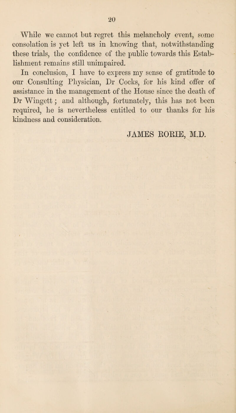 Wliile we cannot but regret this melancholy event, some consolation is yet left us in knowing that, notwithstanding these trials, the confidence of the public towards this Estab¬ lishment remains still unimpaired. In conclusion, I have to express my sense of gratitude to our Consulting Physician, Dr Cocks, for his kind ofier of assistance in the management of the House since the death of Dr Wingett; and although, fortunately, this has not been required, he is nevertheless entitled to our thanks for his kindness and consideration. JAMES KORIE, M.D.