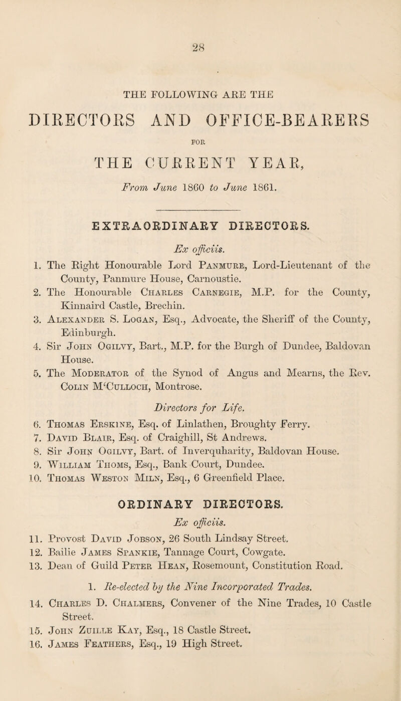 THE FOLLOWING ARE THE DIRECTORS AND OFFICE-BEARERS FOR THE CUEEENT YEAR, From June 1860 to June 1861. EXTRAORDINARY DIRECTORS. Ex oflciis. 1. The Right Honourable Lord Panmure, Lord-Lieutenant of the County, Panmure House, Carnoustie. 2. The Honourable Charles Carnegie, M.P. for the County, Kinnaird Castle, Brechin. 3. Alexander S. Logan, Esq., Advocate, the Sheriff of the County, Edinburgh. 4. Sir John Ogilvy, Bart., M.P. for the Burgh of Dundee, Baldovan House. 5. The Moderator of the Synod of Angus and Mearns, the Rev. Colin McCulloch, Montrose. Directors for Life. 6. Thomas Erskine, Esq. of Linlathen, Broughty Perry. 7. David Blair, Esq. of Craighill, St Andrews. 8. Sir John Ogilvy, Bart, of Inverquharity, Baldovan House. 9. William Thoms, Esq., Bank Court, Dundee. 10. Thomas Weston Miln, Esq., 6 Greenfield Place. ORDINARY DIRECTORS. Ex oficiis. 11. Provost David Jobson, 26 South Lindsay Street. 12. Bailie James Spankie, Tannage Court, Cowgate. 13. Dean of Guild Peter Hean, Rosemount, Constitution Road. 1. Re-elected hy the Fine Incorporated Trades. 14. Charles D. Chalmers, Convener of the Nine Trades, 10 Castle Street. 15. John Zuille Kay, Esq., 18 Castle Street. 16. James Feathers, Esq., 19 High Street.