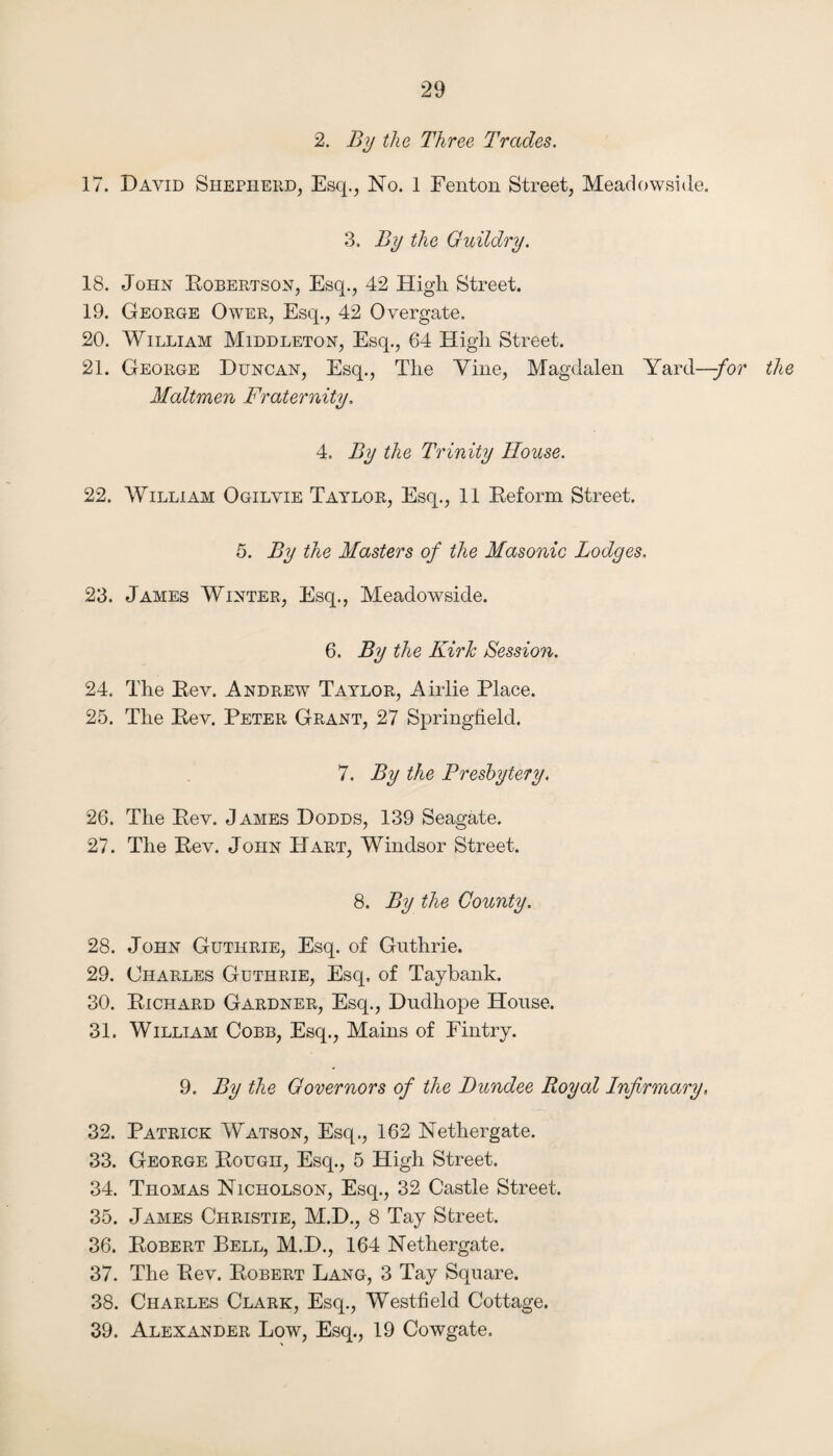 2, By the Three Trades. 17. David Shepherd, Esq., No. 1 Fenton Street, Meadowside. 3. By the Guildry. 18. John Eobertson, Esq., 42 High Street. 19. George Ower, Esq., 42 Overgate. 20. William Middleton, Esq., 64 High Street. 21. George Duncan, Esq., The Vine, Magdalen Yard—/or the Maltmen Fraternity. 4. By the Trinity House. 22. William Ogilvie Taylor, Esq., 11 Eeform Street. 5. By the Masters of the Masonic Lodges. 23. James Winter, Esq., Meadowside. 6. By the KirJc Session. 24. The Eev. Andrew Taylor, Aiiiie Place. 25. The Eev. Peter Grant, 27 Springfield. 7. By the Presbytery. 26. The Eev. James Dodds, 139 Seagate. 27. The Eev. John Hart, Windsor Street. 8. By the County. 28. John Guthrie, Esq. of Guthrie. 29. Charles Guthrie, Esq. of Taybank. 30. Eichard Gardner, Esq., Dudhope House. 31. William Cobb, Esq., Mains of Eintry. 9. By the Governors of the Dundee Royal Infirmary, 32. Patrick Watson, Esq., 162 Nethergate. 33. George Eough, Esq., 5 High Street. 34. Thomas Nicholson, Esq., 32 Castle Street. 35. James Christie, M.D., 8 Tay Street. 36. Eobert Bell, M.D., 164 Nethergate. 37. The Eev. Eobert Lang, 3 Tay Square. 38. Charles Clark, Esq., Westfield Cottage. 39. Alexander Low, Esq., 19 Cowgate.