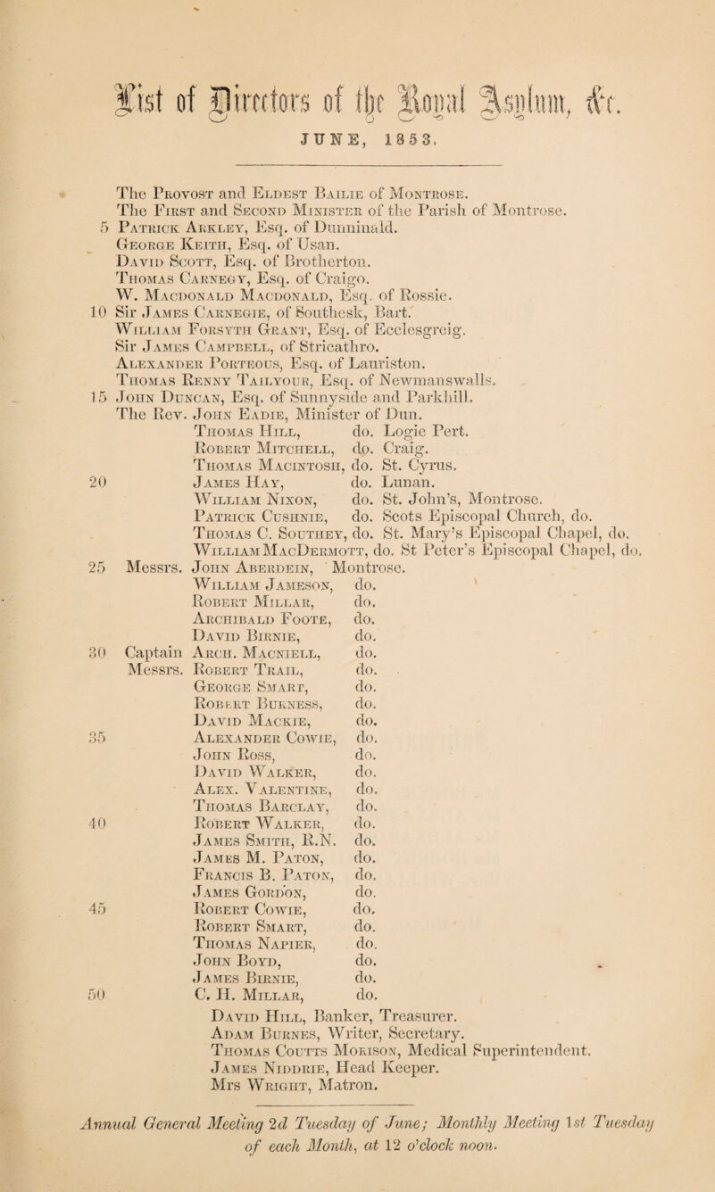 Sist JUNE, 186 3. ♦ The Provost and Eldest Bailie of Montrose. Tlie First and Second Minister of tlie Parish of Montrose. 5 Patrick Arkley, Esq. of Diinninald. George Keith, Esq. of Usan. David Scott, Esq. of Brotherton. Thomas Carnegy, Esq. of Craigo. W, Macdonald Macdonald, Esq, of Rossie. 10 Sir .Tames Carnegie, of Sonthesk, Bart. William Forsyth Grant, Esq. of Ecclesgreig. Sir James Campbell, of Stricathro. Alexander Porteous, Esq. of Lanriston. Thomas Renny Tailyour, Esq. of Newinanswalls. 15 John Duncan, Esq. of Sunnyside and Parkliill. The Rev. John Eadie, Minister of Dun. Thomas Hill, do. Logie Pert. Robert Mitchell, do. Craig. Thomas Macintosh, do. St. Cyrus. 20 James Hay, do. Lunan. William Nixon, do. St. John’s, Montrose. Patrick Cushnie, do. Scots Episcopal Church, do. Thomas C. Southey, do. St. Mary’s Episcopal Chapel, do. WilliamMacDermott, do. St Peter’s Episcopal Chapel, do. 25 Messrs. John Aberdein, ’ Montrose. William Jameson, do. Robert Millar, do. Archibald Foote, do. David Birnie, do. 30 Captain Arch. Macniell, do, Messrs. Robert Trail, do. George Smart, do. Robkrt Burness, do. David Mackie, do. 35 Alexander Cowie, do. John Ross, do. David Walker, do. Alex. Valentine, do. Thomas Barclay, do. 40 Robert Walker, do. James Smith, R.N. do. James M. Baton, do. Francis B. 1’aton, do. James Gordon, do. 45 Robert Cowie, do. Robert Smart, do. Thomas Napier, do. John Boyd, do. .James Birnie, do. 50 C, H. Millar, do. David Hill, Banker, Treasurer. Adam Burnes, Writer, Secretary. Thomas Coutts Morison, Medical Superintendent. James Niddrie, Head Keeper. Mrs Wright, Matron. Annual General Meeting 2d Tuesday of June; Monthly Meeting \st Tuesday of each Months at 12 o'cloch noon.