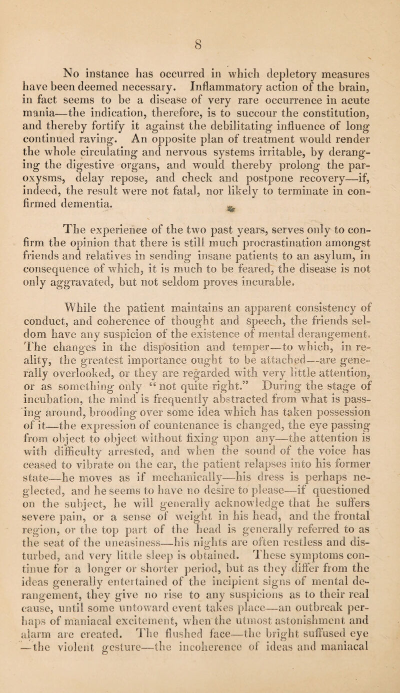 No instance has occurred in which depletory measures have been deemed necessary. Inflammatory action of the brain, in fact seems to be a disease of very rare occurrence in acute mania—the indication, therefore, is to succour the constitution, and thereby fortify it against the debilitating influence of long continued raving. An opposite plan of treatment would render the whole circulating and nervous systems irritable, by derang¬ ing the digestive organs, and would thereby prolong the par¬ oxysms, delay repose, and check and postpone recovery—if, indeed, the result were not fatal, nor likely to terminate in con¬ firmed dementia. The experience of the two past years, serves only to con¬ firm the opinion that there is still much procrastination amongst friends and relatives in sending insane patients to an asylum, in consequence of which, it is much to be feared, the disease is not only aggravated, but not seldom proves incurable. While the patient maintains an apparent consistency of conduct, and coherence of thought and speech, the friends sel¬ dom have any suspicion of the existence of mental derangement. The changes in the disposition and temper—to which, in re¬ ality, the greatest importance ought to be attached—are gene¬ rally overlooked, or they are regarded with very little attention, or as something only “ not quite right,” During the stage of incubation, the mind is frequently abstracted from what is pass¬ ing around, brooding over some idea which has taken possession of it—the expression of countenance is changed, the eye passing from object to object without fixing upon any—the attention is with difficulty arrested, and when the sound of the voice has ceased to vibrate on the ear, the patient relapses into his former state—he moves as if mechanically—his dress is perhaps ne¬ glected, and he seems to have no desire to please—if questioned on the subject, he will generally acknowledge that he suffers severe pain, or a sense of w^eight in his head, and the frontal region, or the top part of the head is generally referred to as the seat of the uneasiness—his nights are often restless and dis- turbed, and very little sleep is obtained. These symptoms con¬ tinue for a longer or shorter period, but as they differ from the ideas generally entertained of the incipient signs of mental de¬ rangement, they give no rise to any suspicions as to their real cause, until some untoward event takes place—an outbreak per¬ haps of maniacal excitement, wdicn the utmost astonishment and alarm are created. The flushed face—the bright suffused eye — the violent nesture—the incoherence of ideas and maniacal O