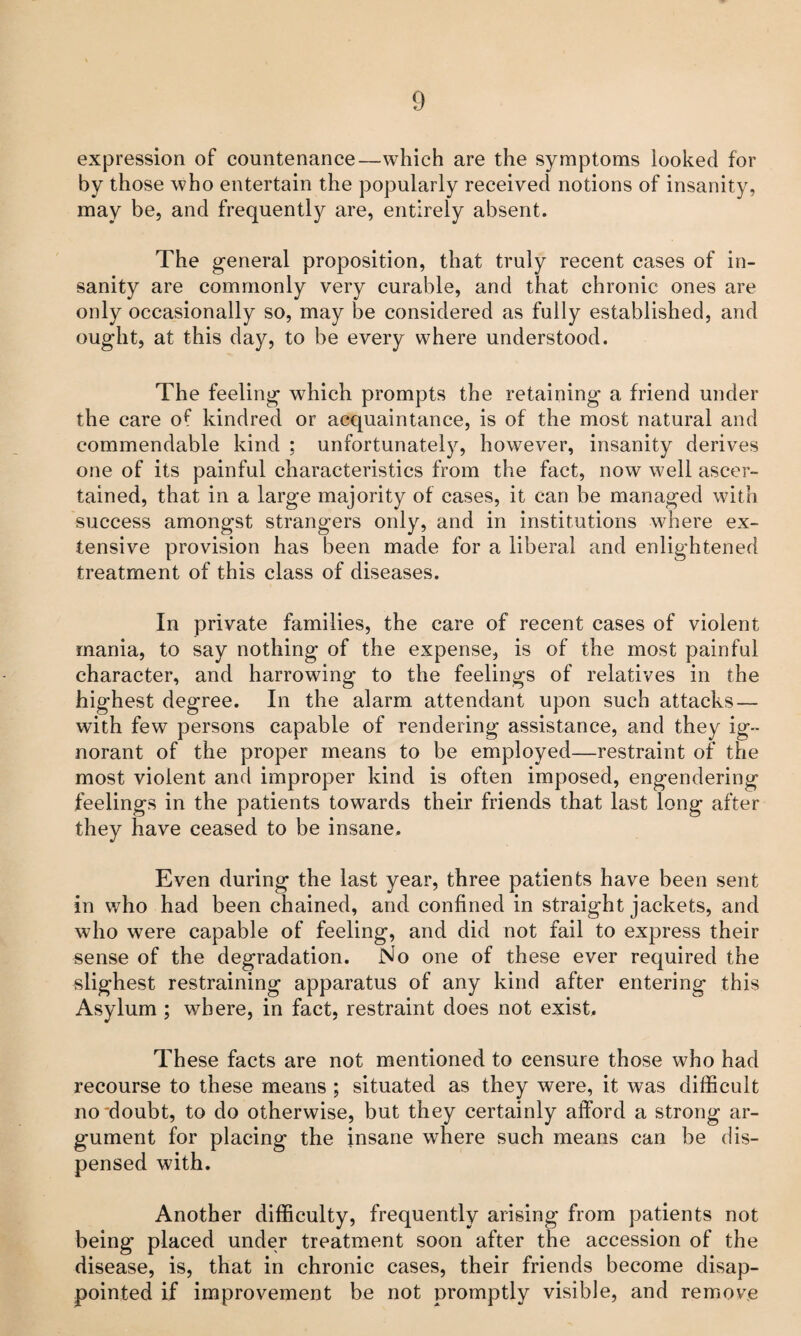 expression of countenance—which are the symptoms looked for by those who entertain the popularly received notions of insanity, may be, and frequently are, entirely absent. The general proposition, that truly recent cases of in¬ sanity are commonly very curable, and that chronic ones are only occasionally so, may be considered as fully established, and ought, at this day, to be every where understood. The feeling which prompts the retaining a friend under the care of kindred or acquaintance, is of the most natural and commendable kind ; unfortunately, however, insanity derives one of its painful characteristics from the fact, now well ascer¬ tained, that in a large majority of cases, it can be managed with success amongst strangers only, and in institutions where ex¬ tensive provision has been made for a liberal and enlightened treatment of this class of diseases. In private families, the care of recent cases of violent mania, to say nothing of the expense, is of the most painful character, and harrowing to the feelings of relatives in the highest degree. In the alarm attendant upon such attacks — with few persons capable of rendering assistance, and they ig¬ norant of the proper means to be employed—restraint of the most violent and improper kind is often imposed, engendering feelings in the patients towards their friends that last long after they have ceased to be insane. Even during the last year, three patients have been sent in v/ho had been chained, and confined in straight jackets, and who were capable of feeling, and did not fail to express their sense of the degradation. No one of these ever required the slighest restraining apparatus of any kind after entering this Asylum ; where, in fact, restraint does not exist. These facts are not mentioned to censure those who had recourse to these means ; situated as they were, it was difficult no'doubt, to do otherwise, but they certainly afford a strong ar¬ gument for placing the insane where such means can be dis¬ pensed with. Another difficulty, frequently arising from patients not being placed under treatment soon after the accession of the disease, is, that in chronic cases, their friends become disap¬ pointed if improvement be not promptly visible, and remove