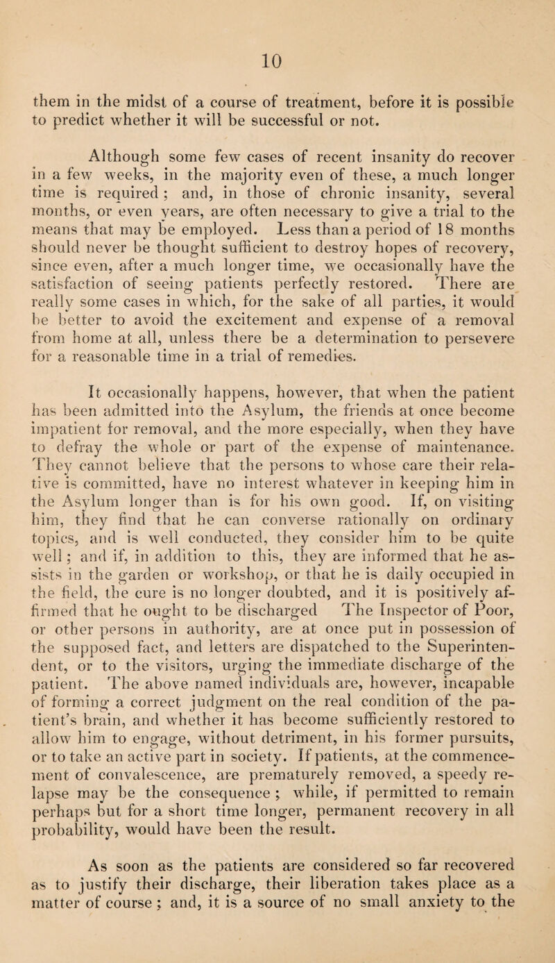 them in the midst of a course of treatment, before it is possible to predict whether it will be successful or not. Although some few cases of recent insanity do recover in a few weeks, in the majority even of these, a much longer time is required ; and, in those of chronic insanity, several months, or even years, are often necessary to give a trial to the means that may be employed. Less than a period of 18 months should never be thought sufficient to destroy hopes of recovery, since even, after a much longer time, we occasionally have the satisfaction of seeing patients perfectly restored. There are really some cases in which, for the sake of all parties, it would be better to avoid the excitement and expense of a removal from home at all, unless there be a determination to persevere for a reasonable time in a trial of remedi-es. It occasionally happens, however, that when the patient has been admitted into the Asylum, the friends at once become impatient for removal, and the more especially, when they have to defray the whole or part of the expense of maintenance. They cannot believe that the persons to whose care their rela¬ tive is committed, have no interest whatever in keeping him in the Asylum longer than is for his own good. If, on visiting him, they find that he can converse rationally on ordinary topics, and is well conducted, they consider him to be quite well; and if, in addition to this, they are informed that he as¬ sists in the garden or workshop, or that he is daily occupied in the field, the cure is no longer doubted, and it is positively af¬ firmed that he ought to be discharged The Inspector of Poor, or other persons in authority, are at once put in possession of the supposed fact, and letters are dispatched to the Superinten¬ dent, or to the visitors, urging the immediate discharge of the patient. The above named individuals are, however, incapable of forming a correct judgment on the real condition of the pa¬ tient’s brain, and vvhether it has become sufficiently restored to allow him to engage, without detriment, in his former pursuits, or to take an active part in society. If patients, at the commence¬ ment of convalescence, are prematurely removed, a speedy re¬ lapse may be the consequence ; while, if permitted to remain perhaps but for a short time longer, permanent recovery in all probability, would have been the result. As soon as the patients are considered so far recovered as to justify their discharge, their liberation takes place as a matter of course; and, it is a source of no small anxiety to the