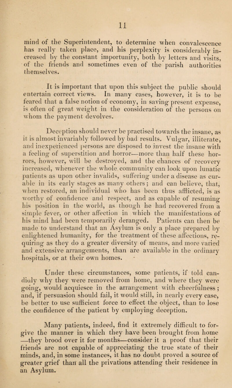 mind of the Superintendent, to determine when convalescence has really taken place, and his perplexity is considerably in¬ creased by the constant importunity, both by letters and visits, of the friends and sometimes even of the parish authorities themselves. It is important that upon this subject the public should entertain correct views. In many cases, however, it is to be feared that a false notion of economy, in saving present expense, is often of great weight in the consideration of the persons on whom the payment devolves. Deception should never be practised towards the insane, as it is almost invariably followed by bad results. Vulgar, illiterate, and inexperienced persons are disposed to invest the insane with a feeling of superstition and horror.—more than half these hor¬ rors, however, will be destroyed, and the chances of recovery increased, whenever the whole community can look upon lunatic patients as upon other invalids, suffering under a disease as cur¬ able in its early stages as many others; and can believe, that, when restored, an individual who has been thus afflicted, is as worthy of confidence and respect, and as capable of resuming his position in the world, as though he had recovered from a simple fever, or other affection in which the manifestations of his mind had been temporarily deranged. Patients can then be made to understand that an Asylum is only a place prepared by enlightened humanity, for the treatment of these affections, re¬ quiring as they do a greater diversity of means, and more varied and extensive arrangements, than are available in the ordinary hospitals, or at their own homes. Under these circumstances, some patients, if told can- dialy why they were removed from home, and where they were going, would acquiesce in the arrangement with cheerfulness ; and, if persuasion should fail, it would still, in nearly every case, be better to use sufficient force to effect the object, than to lose the confidence of the patient by employing deception. Many patients, indeed, find it extremely difficult to for¬ give the manner in which they have been brought from home —they brood over it for months—consider it a proof that their friends are not capable of appreciating the true state of their minds, and, in some instances, it has no doubt proved a source of greater grief than' all the privations attending their residence in an Asylum.