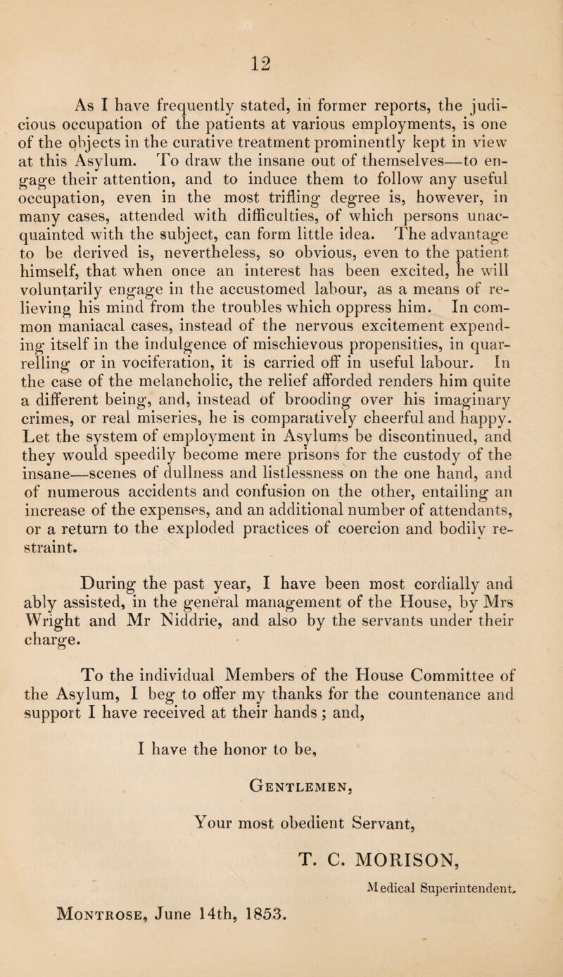 As I have frequently stated, in former reports, the judi¬ cious occupation of the patients at various employments, is one of the objects in the curative treatment prominently kept in view at this Asylum. To draw the insane out of themselves—to en¬ gage their attention, and to induce them to follow any useful occupation, even in the most trifling degree is, however, in many cases, attended with difficulties, of which persons unac¬ quainted with the subject, can form little idea. The advantage to be derived is, nevertheless, so obvious, even to the patient himself, that when once an interest has been excited, he will voluntarily engage in the accustomed labour, as a means of re¬ lieving his mind from the troubles which oppress him. In com¬ mon maniacal cases, instead of the nervous excitement expend¬ ing itself in the indulgence of mischievous propensities, in quar¬ relling or in vociferation, it is carried off in useful labour. In the case of the melancholic, the relief afforded renders him quite a different being, and, instead of brooding over his imaginary crimes, or real miseries, he is comparatively cheerful and happy. Let the system of employment in Asylums be discontinued, and they would speedily become mere prisons for the custody of the insane—scenes of dullness and listlessness on the one hand, and of numerous accidents and confusion on the other, entailing an increase of the expenses, and an additional number of attendants, or a return to the exploded practices of coercion and bodily re¬ straint. During the past year, I have been most cordially and ably assisted, in the general management of the House, by Mrs Wright and Mr Niddrie, and also by the servants under their charge. To the individual Members of the House Committee of the Asylum, 1 beg to offer my thanks for the countenance and support I have received at their hands; and, I have the honor to be, Gentlemen, Your most obedient Servant, T. C. MORISON, M edical Superintendent, Montrose, June 14th, 1853,