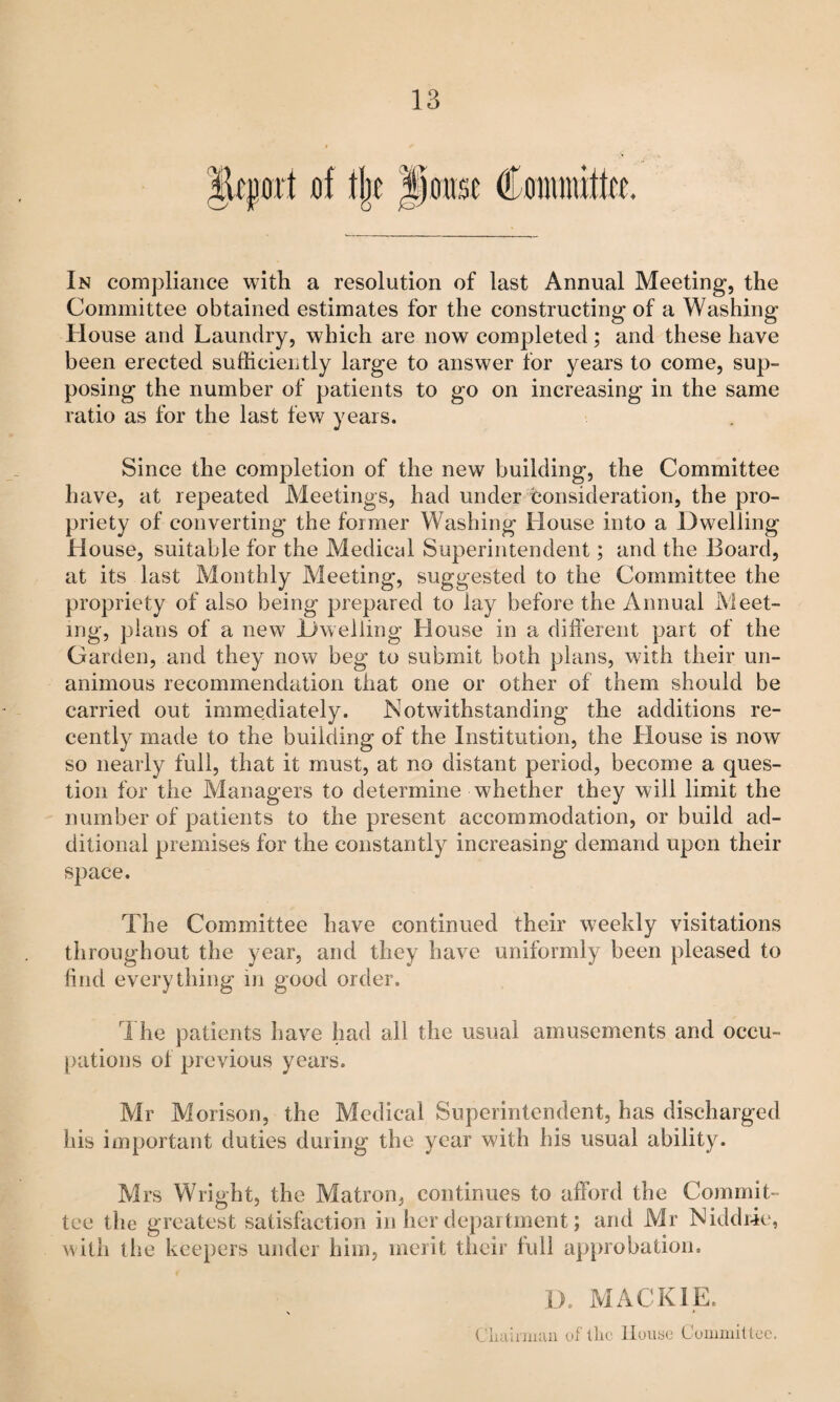 lEtport of t|]e poitse Coiiuuitto. In compliance with a resolution of last Annual Meeting, the Committee obtained estimates for the constructing of a Washing House and Laundry, which are now completed ; and these have been erected sufficiently large to answer for years to come, sup¬ posing the number of patients to go on increasing in the same ratio as for the last few years. Since the completion of the new building, the Committee have, at repeated Meetings, had under consideration, the pro¬ priety of converting the former Washing House into a Dwelling House, suitable for the Medical Superintendent; and the Board, at its last Monthly Meeting, suggested to the Committee the propriety of also being prepared to lay before the Annual Meet- ing, plans of a new Dwelling House in a different part of the Garden, and they now beg to submit both plans, with their un¬ animous recommendation that one or other of them should be carried out immediately. Notwithstanding the additions re¬ cently made to the building of the Institution, the House is now so nearly full, that it must, at no distant period, become a ques¬ tion for the Managers to determine whether they will limit the number of patients to the present accommodation, or build ad¬ ditional premises for the constantly increasing demand upon their space. The Committee have continued their weekly visitations throughout the year, and they have uniformly been pleased to find everything in good order. The patients have had all the usual amusements and occu- [)ations of previous years. Mr Morison, the Medical Superintendent, has discharged his important duties during the year with his usual ability. Mrs Wright, the Matron, continues to afford the Commit¬ tee the greatest satisfaction in her department; and Mr Niddile, with the keepers under him, merit their full a})probation. i). MACKIE. t Cluiinuaii uf llic lluiiac Cuuimittcc.