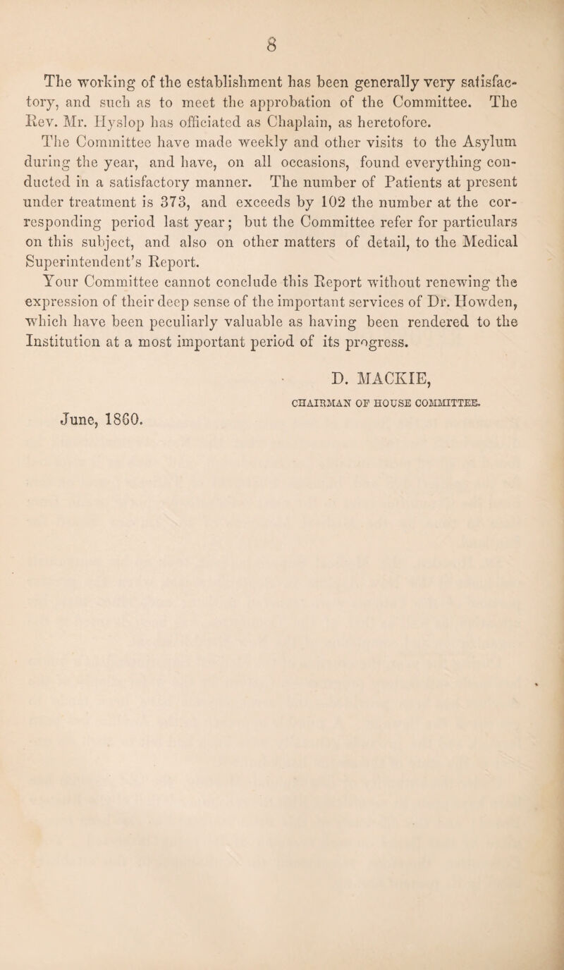 The working of the establishment has been generally very satisfac¬ tory, and such as to meet the approbation of the Committee. The Rev. Mr. Hyslop has officiated as Chaplain, as heretofore. The Committee have made weekly and other visits to the Asylum during the year, and have, on all occasions, found everything con¬ ducted in a satisfactory manner. The number of Patients at present under treatment is 373, and exceeds by 102 the number at the cor¬ responding period last year; but the Committee refer for particulars on this subject, and also on other matters of detail, to the Medical Superintendent’s Report. Your Committee cannot conclude this Report without renewing the expression of their deep sense of the important services of Dr. Howden, which have been peculiarly valuable as having been rendered to the Institution at a most important period of its progress. D. MACK IE, CHAIRMAN OF HOUSE COMMITTEE. June, 18G0.