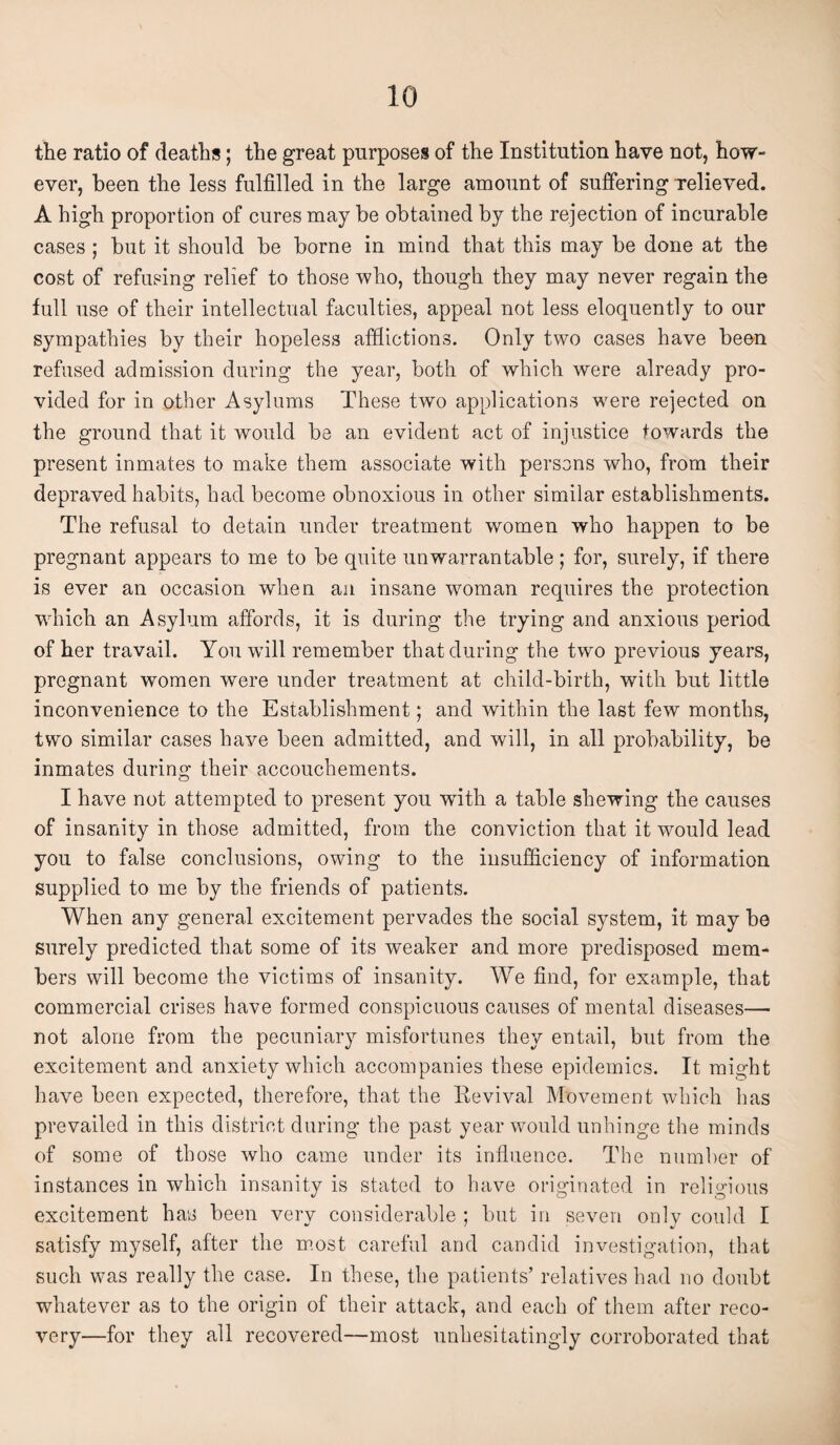 the ratio of deaths; the great purposes of the Institution have not, how¬ ever, been the less fulfilled in the large amount of suffering relieved. A high proportion of cures may be obtained by the rejection of incurable cases ; but it should be borne in mind that this may be done at the cost of refusing relief to those who, though they may never regain the full use of their intellectual faculties, appeal not less eloquently to our sympathies by their hopeless afflictions. Only two cases have been refused admission during the year, both of which were already pro¬ vided for in other Asylums These two applications were rejected on the ground that it would be an evident act of injustice towards the present inmates to make them associate with persons who, from their depraved habits, had become obnoxious in other similar establishments. The refusal to detain under treatment women who happen to be pregnant appears to me to be quite unwarrantable; for, surely, if there is ever an occasion when an insane woman requires the protection which an Asylum affords, it is during the trying and anxious period of her travail. You will remember that during the two previous years, pregnant women were under treatment at child-birth, with but little inconvenience to the Establishment; and within the last few months, two similar cases have been admitted, and will, in all probability, be inmates during their accouchements. I have not attempted to present you with a table shewing the causes of insanity in those admitted, from the conviction that it would lead you to false conclusions, owing to the insufficiency of information supplied to me by the friends of patients. When any general excitement pervades the social system, it may be surely predicted that some of its weaker and more predisposed mem¬ bers will become the victims of insanity. We find, for example, that commercial crises have formed conspicuous causes of mental diseases— not alone from the pecuniary misfortunes they entail, but from the excitement and anxiety which accompanies these epidemics. It might have been expected, therefore, that the Revival Movement which has prevailed in this district during the past year would unhinge the minds of some of those who came under its influence. The number of instances in which insanity is stated to have originated in religious excitement has been very considerable ; but in seven only could I satisfy myself, after the most careful and candid investigation, that such was really the case. In these, the patients’ relatives had no doubt whatever as to the origin of their attack, and each of them after reco¬ very—for they all recovered—most unhesitatingly corroborated that