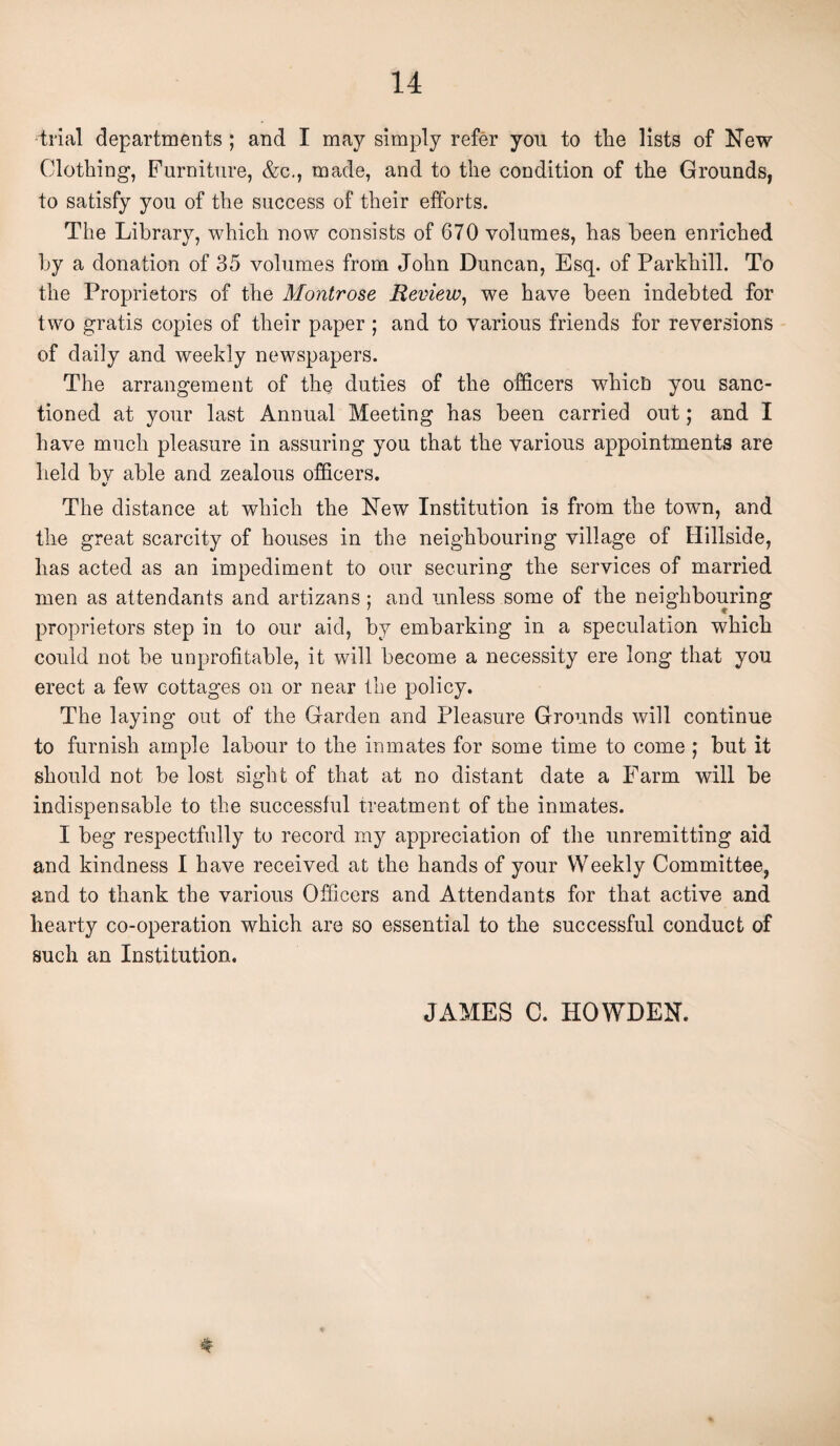 trial departments ; and I may simply refer you to the lists of New Clothing, Furniture, &c., made, and to the condition of the Grounds, to satisfy you of the success of their efforts. The Library, which now consists of 670 volumes, has been enriched by a donation of 35 volumes from John Duncan, Esq. of Parkhill. To the Proprietors of the Montrose Review, we have been indebted for two gratis copies of their paper ; and to various friends for reversions of daily and weekly newspapers. The arrangement of the duties of the officers whict) you sanc¬ tioned at your last Annual Meeting has been carried out; and I have much pleasure in assuring you that the various appointments are held bv able and zealous officers. V The distance at which the New Institution is from the town, and the great scarcity of houses in the neighbouring village of Hillside, has acted as an impediment to our securing the services of married men as attendants and artizans; and unless some of the neighbouring proprietors step in to our aid, by embarking in a speculation which could not be unprofitable, it will become a necessity ere long that you erect a few cottages on or near the policy. The laying out of the Garden and Pleasure Grounds will continue to furnish ample labour to the inmates for some time to come ; but it should not be lost sight of that at no distant date a Farm will be indispensable to the successful treatment of the inmates. I beg respectfully to record my appreciation of the unremitting aid and kindness I have received at the hands of your Weekly Committee, and to thank the various Officers and Attendants for that active and hearty co-operation which arc so essential to the successful conduct of such an Institution. JAMES C. HOWDEN. *