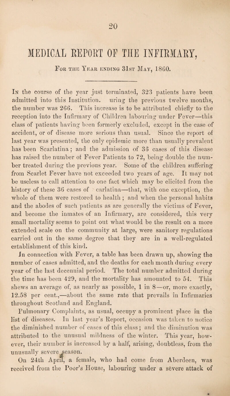 MEDICAL DEPORT OP THE INFIRMARY, For the Year ending 31st May, 1860. In the course of the year just terminated, 323 patients have been admitted into this Institution. uring the previous twelve months, the number was 266. This increase is to be attributed chiefly to the reception into the Infirmary of Children labouring under Fever—this class of patients having been formerly excluded, except in the case of accident, or of disease more serious than usual. Since the report of last year was presented, the only epidemic more than usually prevalent has been Scarlatina ; and the admission of 36 cases of this disease has raised the number of Fever Patients to 72, being double the num¬ ber treated during the previous year. Some of the children suffering from Scarlet Fever have not exceeded two years of age. It may not be useless to call attention to one fact which may be elicited from the history of these 36 cases of carlatina—that, with one exception, the whole of them were restored to health ; and when the personal habits and the abodes of such patients as are generally the victims of Fever, and become the inmates of an Infirmary, are considered, this very small mortality seems to point out what would be the result on a more extended scale on the community at large, were sanitory regulations carried out in the same degree that they are in a well-regulated establishment of this kind. In connection with Fever, a table has been drawn up, showing the number of cases admitted, and the deaths for each month during every year of the last decennial period. The total number admitted during the time has been 429, and the mortality has amounted to 54. This shews an average of, as nearly as possible, 1 in 8—or, more exactly, 12.58 per cent.,—about the same rate that prevails in Infirmaries throughout Scotland and England. Pulmonary Complaints, as usual, occupy a prominent place in the list of diseases. In last year’s Report, occasion was taken to notice the diminished number of cases of this class; and the diminution was attributed to the unusual mildness of the winter. This vear, how- ever, their number is increased by a half, arising, doubtless, from the unusually severe season. On 24th A pm, a female, who had come from Aberdeen, was received from the Poor’s Iiouse, labouring under a severe attack of